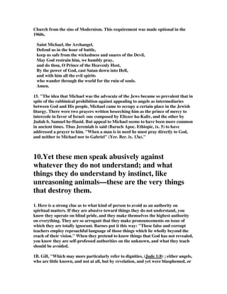 Church from the sins of Modernism. This requirement was made optional in the 
1960s. 
Saint Michael, the Archangel, 
Defend us in the hour of battle, 
keep us safe from the wickedness and snares of the Devil, 
May God restrain him, we humbly pray, 
and do thou, O Prince of the Heavenly Host, 
By the power of God, cast Satan down into Hell, 
and with him all the evil spirits 
who wander through the world for the ruin of souls. 
Amen. 
15. "The idea that Michael was the advocate of the Jews became so prevalent that in 
spite of the rabbinical prohibition against appealing to angels as intermediaries 
between God and His people, Michael came to occupy a certain place in the Jewish 
liturgy. There were two prayers written beseeching him as the prince of mercy to 
intercede in favor of Israel: one composed by Eliezer ha-Kalir, and the other by 
Judah b. Samuel he-Hasid. But appeal to Michael seems to have been more common 
in ancient times. Thus Jeremiah is said (Baruch Apoc. Ethiopic, ix. 5) to have 
addressed a prayer to him. "When a man is in need he must pray directly to God, 
and neither to Michael nor to Gabriel" (Yer. Ber. ix. 13a)." 
10.Yet these men speak abusively against 
whatever they do not understand; and what 
things they do understand by instinct, like 
unreasoning animals—these are the very things 
that destroy them. 
1. Here is a strong clue as to what kind of person to avoid as an authority on 
spiritual matters. If they are abusive toward things they do not understand, you 
know they operate on blind pride, and they make themselves the highest authority 
on everything. They are so arrogant that they make pronouncements on issue of 
which they are totally ignorant. Barnes put it this way: "These false and corrupt 
teachers employ reproachful language of those things which lie wholly beyond the 
reach of their vision." When they pretend to know things that God has not revealed, 
you know they are self-professed authorities on the unknown, and what they teach 
should be avoided. 
1B. Gill, "Which may more particularly refer to dignities, (Jude 1:8) ; either angels, 
who are little known, and not at all, but by revelation, and yet were blasphemed, or 
 
