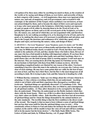 evil spoken of by these men; either by ascribing too much to them, as the creation of 
the world; or by saying such things of them, as were below, and unworthy of them, 
as their congress with women… or civil magistrates; these men were ignorant of the 
nature, use, and end, of magistracy and civil government, and so treated it with 
contempt; or the ministers of the Gospel, whose usefulness was not known, at least 
not acknowledged by them, and so became the object of their scorn and reproach: 
or it may refer more generally to the Scriptures, which false teachers are ignorant 
of, and yet speak evil of; either by denying them to be the Word of God, or by 
putting false glosses on them; and so to the several parts of the Scriptures, as to the 
law, the nature, use, and end of which they are not acquainted with; and therefore 
blaspheme it, by not walking according to it, or by denying it to be of God, and to be 
good, or by making the observance of it necessary to justification and salvation; and 
also to the Gospel, the doctrines and ordinances of it, which they speak evil of, 
despise and reject, not knowing the nature, value, and design of them." 
2. ABUSIVELY = The Greek 
blasphemeo 
” 
“ 
means 
“ 
blaspheme, speak evil, slander, rail. 
” 
In other 
words, these men swear and curse at ideas,truths and doctrines they do not grasp. 
They may be Biblical truths clearly revealed in God's Word, but these men refuse to 
submit to the authority of God, and they slander those who believe them. Beware of 
any man who has a foul mouth in dealing with important subjects. If you hear them 
making slanderous remarks about other godly men and their teachings, there is a 
good chance they are the kind of peope Jude is warning against. I read such men on 
the internet. They are tearing down all of the big names in Christian service. They 
do not hesitate to find fault with those from Bille Graham on down. All of the 
outstanding evangelical leaders are blasted for one reason of the other. You know 
something is haywire when this man is the authority on everyone else. I always steer 
clear of such rantings. He may have some points that are valid, for the best of men 
are men at best, and they have their flaws, but his flaw is the most dangerous of all 
according to Jude. He is trying to play God, and like Satan he is heading for a fall. 
3. William Barclay comments, “Jude says two things about the evil men whom he is 
attacking: (1) they criticize everything which they do not understand. Anything 
which is out of their orbit and their experience they disregard as worthless and 
irrelevant. ‘Spiritual things are spiritually discerned’ (1 Corinthians 2:14). They 
have no spiritual discernment, and, therefore, they are blind to, and contemptuous 
of, all spiritual realities. (2) They allow themselves to be corrupted by the things 
they do understand. What they do understand are the fleshly instincts which they 
share with the brute beasts. Their way of life is to allow these instincts to have their 
way; their values are fleshly values. Jude describes men who have lost all awareness 
of spiritual things and for whom the things demanded by the animal instincts are 
the only standards. The terrible thing is that the first condition is the direct result 
of the second. The tragedy is that no man is born without a sense of spiritual things 
but can lose that sense until for him the spiritual things cease to exist. ... If he 
consistently refuses to listen to God and makes his instincts the sole dynamic of his 
conduct, in the end he will be unable to hear the voice of God and will have nothing 
left to be his master but his brute desires.”—The Daily Study Bible Series, The 
Letters of John and Jude, by William Barclay, vol. 15, pages 188-189. 
 
