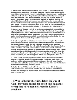 4. An unknown author comments on their brute desires, "Apostates revile things 
that they do not understand - the angelic majesties. They do, however understand 
some things - things that they know by animal instinct - that they desire gratification 
of their flesh. It is by these things that they do understand that they are destroyed. 
Prov. 16:25 There is a way which seems right to a man, but its end is the way of 
death. People's flesh desires sex, and millions of people have died from AIDs and 
other STDs. People's flesh desires drugs, and millions have died from overdoses. 
People's flesh desires alcohol, and many more have died from drunken driving and 
liver failure. This is what Jude means when he says, Jude 10 ...the things which they 
know by instinct, like unreasoning animals, by these things they are destroyed." 
5. Another says, "Speak evil of [rail at, revile, they speak railingly, reproachfully, 
against]. The false teachers spouted forth violent, harsh and abusive language. The 
archangel Michael's rebuke of Satan was mild in comparison to their rashness. It is 
disgraceful the way some people "bad mouth" the church, its elders and even civil 
authorities. Many who do so have little or no absolute knowledge of what they are 
talking about. Brethren, such things ought not to occur!" 
6. Jude is saying that these false teachers are not always wrong, for they have the 
same senses as the animals, and they have instincts that guide them to some degree, 
but with as their only guide, they will live on the fleshly level, and with their 
rejection of the spiritual life they will end in destruction. The life of a man who lives 
on the same level with brute animals will end like there life as well, and that is 
without the life that God intended for man above the animal kingdom. They live like 
animals, and they perish like animals. Peter, made a similar point. "But these, like 
natural brute beasts made to be caught and destroyed, speak evil of the things they 
do not understand, and will utterly perish in their own corruption" (2Pe 2:12). 
7. Green, ""Jude is stating a profound truth in linking these two characteristics 
together. If a man is persistently blind to spiritual values, deaf to the call of God, 
and rates selfdetermination as the highest good, then a time will come when he 
cannot hear the call he has spurned, but is left to the mercy of the turbulent instincts 
to which he once turned in search of freedom." 
8. Harley Howrard, "They are totally oblivious to the horror of their sinfulness. 
Jude pummels these false teachers for what they are: reasonless, instinct driven, 
sensual, and animalistic in their behavior. It is by that same behavior that they will 
destroy themselves." 
11. Woe to them! They have taken the way of 
Cain; they have rushed for profit into Balaam's 
error; they have been destroyed in Korah's 
rebellion. 
 
