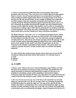 1. Calvin is concerned lest people think Jude is not practicing what he just 
preached, and so he wrote, "Woe unto them. It is a wonder that he inveighs against 
them so severely, when he had just said that it was not permitted to an angel to 
bring a railing accusation against Satan. But it was not his purpose to lay down a 
general rule. He only shewed briefly, by the example of Michael, how intolerable 
was their madness when they insolently reproached what God honored. It was 
certainly lawful for Michael to fulminate against Satan his final curse; and we see 
how vehemently the prophets threatened the ungodly; but when Michael forbore 
extreme severity (otherwise lawful), what madness was it to observe no moderation 
towards those excelling in glory? But when he pronounced woe on them, he did not 
so much imprecate evil on them, but rather reminded them what sort of end awaited 
them; and he did so, lest they should carry others with them to perdition." 
1B. Harley Howard, "The word "woe" is a word that the prophets used to signify 
impending judgment and that's the same way Jude uses the word in this passage. 
It's interesting to note that this word "woe" has with it the concept of judgment, 
warning and sorrow. This can be seen in many passages, but in this passage we only 
see the warning and the impending judgment against those who would willingly 
deceive God's people. In fact, Jude is one of the strongest letters in the New 
Testament in his absolute renunciation of false teachers. This entire epistle was 
written to renounce the horror of false teachers and to reveal their inescapable 
judgment." 
1C. Jude with his three point message strategy chooses three losers from the Old 
Testament to illustrate the folly of these false teachers. We will study them as 
A. Cain 
B. Balaam 
C. Korah 
A. CAIN 
1. Barnes wrote,"That is, they have evinced disobedience and rebellion as he did; 
they have shown that they are proud, corrupt, and wicked. The apostle does not 
specify the points in which they had imitated the example of Cain, but it was 
probably in such things as these--pride, haughtiness, the hatred of religion, 
restlessness under the restraints of virtue, envy that others were more favoured, and 
a spirit of hatred of the brethren (comp. 1 John 3:15) which would lead to murder." 
2. The way of Cain was to say my way or the hiway. He wanted his way to be the 
right way, and not God's way. He was so angry at his way not being accepted that 
he killed his brother for going the right way. You can see how this fits the false 
teachers that Jude is warning about. They revile and bad mouth the right way that 
God has revealed, and insist on their way as the only way to think. Such pride leads 
to destruction, and so avoid them like the plague. Anger is dangerous for all of us. If 
 