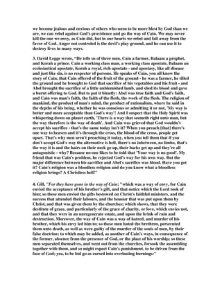 we become jealous and envious of others who seem to be more blest by God than we 
are, we can rebel against God's providence and go the way of Cain. We may never 
kill the one we envy, as Cain did, but in our hearts we rebel and fall away from the 
favor of God. Anger not controled is the devil's play ground, and he can use it to 
destroy lives in many ways. 
3. David Legge wrote, “He tells us of three men, Cain a farmer, Balaam a prophet, 
and Korah a prince. Cain a working class man, a working class apostate, Balaam an 
ecclesiastical apostate, Korah a royal, rich apostate - and apostasy, like all disease 
and just like sin, is no respecter of persons. He speaks of Cain, you all know the 
story of Cain, that Cain offered of the fruit of the ground - he was a farmer, he tilled 
the ground and he brought to God that sacrifice of his vegetables and his fruit - and 
Abel brought the sacrifice of a little unblemished lamb, and shed its blood and gave 
a burnt offering to God. But to put it bluntly: Abel was true faith and God's faith, 
and Cain was man's faith, the faith of the flesh, the work of the flesh. The religion of 
mankind, the product of man's mind, the product of rationalism, where he said in 
the depths of his being, whether he was conscious or admitting it or not, 'My way is 
better and more acceptable than God's way'! And I suspect that the Holy Spirit was 
whispering down on planet earth, 'There is a way that seemeth right unto man, but 
the way therefore is the way of death'. And Cain was grieved that God wouldn't 
accept his sacrifice - that's the same today isn't it? When you preach [that] there's 
one way to heaven and it's through the cross, the blood of the cross, people get 
upset. That's why men aren't preaching it today, when you tell them that if you 
don't accept God's way the alternative is hell, there's no inbetween, no limbo, that's 
the way it is and the hairs on their neck go up, their backs get up and they're all 
antagonistic - why? Because no-one likes to be told that 'Your way is no good'. My 
friend that was Cain's problem, he rejected God's way for his own way. But the 
major difference between his sacrifice and Abel's sacrifice was blood. Have you got 
it? Cain's religion was a bloodless religion and do you know what a bloodless 
religion brings? A Christless hell!" 
4. Gill, "For they have gone in the way of Cain; "which was a way of envy, for Cain 
envied the acceptance of his brother's gift, and that notice which the Lord took of 
him; so these men envied the gifts bestowed on Christ's faithful ministers, and the 
success that attended their labours, and the honour that was put upon them by 
Christ, and that was given them by the churches; which shows, that they were 
destitute of grace, and particularly of the grace of charity, or love, which envies not, 
and that they were in an unregenerate estate, and upon the brink of ruin and 
destruction. Moreover, the way of Cain was a way of hatred, and murder of his 
brother, which his envy led him to; so these men hated the brethren, persecuted 
them unto death, as well as were guilty of the murder of the souls of men, by their 
false doctrine: to which may be added, as another of Cain's ways, in consequence of 
the former, absence from the presence of God, or the place of his worship; so these 
men separated themselves, and went out from the churches, forsook the assembling 
together with them, and so might expect Cain's punishment, to be driven from the 
face of God; yea, to be bid go as cursed into everlasting burnings:" 
 