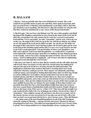 B. BALAAM 
1 Barnes,"And ran greedily after the error of Balaam for reward. The word 
rendered ran greedily means to pour out; and then, when spoken of persons, that 
they are poured out, or that they rush tumultuously on an object, that is, that they 
give themselves up to anything. The idea here is, that all restraint was relaxed, and 
that they rushed on tumultuously to any course of life that promised gain." 
2. David Legge, "Do you know who Balaam was? He was a false prophet, and Balak 
the king of the Moabites wanted him to curse Israel in the name of the Lord, but he 
did it for reward that's the only reason why he went, for a reward, to get money. 
God told him 'You're not going!', he said, 'I am going!', and he went. And as he was 
on his way, the angel of the Lord rose up in the way and the ass that he was riding 
on saw the angel of the Lord, but he didn't see him - he was the ass! He didn't see 
the angel of the Lord, but he wasn't having it either. He devised a plan and he went 
to the king of the Moabites again and he said 'I've got a way to get Israel to sin and 
to get God's wrath upon them. You get Israelites to marry your daughters', now 
that wasn't allowed. And it says that through that - we could call it a 'sexplosion' - 
God reigned His wrath and anger upon His own children, because Balaam got them 
to sin sexually. And we have men, naming the name of Christ, who are in it for the 
money - and I'm talking about evangelicals - and we have men that are legitimizing 
sexual perversion through the word of God." 
3. His story is in Num 22, and it is clear that he wanted to do his will rather than the 
will of God. There was money in it for him if he cursed Israel, but nothing if he 
obeyed God, and so he let the love of money become his chief motivation. The 
implication is that these false teachers that Jude is warning about were in the 
church for what they could get out of it. There motive was self-profit, and if they 
could get money out of people by feeding them false ideas, that was their bag. People 
are always falling for sweet talkers who persuade them to invest in some hair 
brained scheme, and that is what false teachers thrive on. They know people are 
both gullible and greedy, and so they come up with all kind of ways to con them out 
of their money. They get into religion because this is an area of life where people are 
more gullible because they are hungry for more insight. If these false teachers can 
persuade them that they have some deep hidden insight that others do not know, 
they have a good chance of getting their hands into their pockets. People will pay to 
be in on the inner circle. Peter says in 2 Peter 2:15 "They have left the straight way 
and wandered off to follow the way of Balaam son of Beor, who loved the wages of 
wickedness." False religion can pay off, and that is why there are so many cons in 
the church. Beware of your own greed, for it can take you out of God's will so far 
that you don't care to get back into his favor. Jon Courson wrote, "Why did Balaam 
— who spoke some of the most beautiful prophecies in all of the Old Testament 
about the coming of Messiah — end up a heretic and a loser? Because he did not 
keep himself in God's love. Why didn't he keep himself in God's love? Greed. What 
is greed? Never being satisfied, never being thankful, always wanting just a little 
 