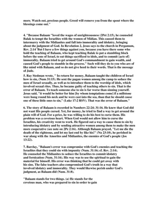 more. Watch out, precious people. Greed will remove you from the spout where the 
blessings come out." 
4. "Because Balaam "loved the wages of unrighteousness (2Pet 2:15), he counseled 
Balak to tempt the Israelites with the women of Midian. This caused them to 
intermarry with the Midianites and fall into immorality and idolatry, bringing 
about the judgment of God. In Revelation 2, Jesus says to the church in Pergamum, 
Rev. 2:14 'But I have a few things against you, because you have there some who 
hold the teaching of Balaam, who kept teaching Balak to put a stumbling block 
before the sons of Israel, to eat things sacrificed to idols, and to commit {acts of} 
immorality. Balaam tried to get around God's commandment to gain wealth, and 
caused God's people to stumble in the process." Such will they do to you who are of 
like mind with Balaam, and so do not give heed to their words. That is the message 
of Jude. 
5. Ray Stedman wrote, " In return for money, Balaam taught the children of Israel 
how to sin, (Num 31:15). He sent the pagan women among the camp to seduce the 
men of Israel sexually, as well as to introduce them to the worship of idols, which 
involved sexual rites. Thus, he became guilty of teaching others to sin. That is the 
error of Balaam. To teach someone else to sin is far worse than sinning yourself. 
Jesus said, "it would be better for him [by whom temptations come] if a millstone 
were hung round his neck and he were cast into the sea, than that he should cause 
one of these little ones to sin," (Luke 17:2 RSV). That was the error of Balaam." 
6. The story of Balaam is recorded in Numbers 22-24; 31:16. He knew that God did 
not want His people cursed. Yet, for money, he tried to find a way to get around the 
plain will of God. For a price, he was willing to do his best to curse them. His 
problem was a covetous heart. When God would not allow him to curse the 
Israelites, his creativity went to work. He figured out a way to cause them to sin by 
introducing idolatry and by sending attractive women among them to make the men 
more cooperative (see note on 2Pe 2:16). Although Balaam prayed, "Let me die the 
death of the righteous, and let my last end by like his!" (Nu 23:10), he perished in 
war along with the Amorites and Midianites, the enemies of God's people (Jos 
13:22). 
7. Barclay, "Balaam's error was compromise with God's enemies and teaching the 
Israelites that they could sin with impunity (Num. 31:16; cf. Rev. 2:14). 
He counseled the Midianites to seduce the Israelites to commit idolatry 
and fornication (Num. 31:16). His way was to use the spiritual to gain the 
material for himself. His error was thinking that he could get away with 
his sins. The false teachers also compromised God's truth in a way that 
involved idolatry and immorality. They would likewise perish under God's 
judgment, as Balaam did (Num. 31:8). 
"Balaam stands for two things. (a) He stands for the 
covetous man, who was prepared to sin in order to gain 
 