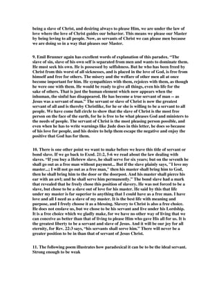 being a slave of Christ, and desiring always to please Him, we are under the law of 
love where the love of Christ guides our behavior. This means we please our Master 
by being loving to all people. Now, as servants of Christ we can please men because 
we are doing so in a way that pleases our Master. 
9. Emil Brunner again has excellent words of explanation of this paradox. “The 
slave of sin, slave of his own self is separated from men and wants to dominate them. 
He must seek his own. He is possessed by selfishness. But he who has been freed by 
Christ from this worst of all sicknesses, and is placed in the love of God, is free from 
himself and free for others. The misery and the welfare of other men all at once 
become important for him. He sympathizes with them, rejoices with them, as though 
he were one with them. He would be ready to give all things, even his life for the 
sake of others. That is just the human element which now appears when the 
inhuman, the sinful has disappeared. He has become a true servant of man -- as 
Jesus was a servant of man.” The servant or slave of Christ is now the greatest 
servant of all and is thereby Christlike, for he or she is willing to be a servant to all 
people. We have come full circle to show that the slave of Christ is the most free 
person on the face of the earth, for he is free to be what pleases God and ministers to 
the needs of people. The servant of Christ is the most pleasing person possible, and 
even when he has to write warnings like Jude does in this letter, he does so because 
of his love for people, and his desire to help them escape the negative and enjoy the 
positive that God has for them. 
10. There is one other point we want to make before we leave this title of servant or 
bond slave. If we go back to Exod. 21:2, 5-6 we read about the law dealing with 
slaves. “If you buy a Hebrew slave, he shall serve for six years; but on the seventh he 
shall go out as a free man without payment... But if the slave plainly says, "I love my 
master...; I will not go out as a free man," then his master shall bring him to God, 
then he shall bring him to the door or the doorpost. And his master shall pierce his 
ear with an awl; and he shall serve him permanently.” The bond slave had a mark 
that revealed that he freely chose this position of slavery. He was not forced to be a 
slave, but chose to be a slave out of love for his master. He said by this that life 
under my master is far superior to anything that I could have as a free man. I have 
love and all I need as a slave of my master. It is the best life with meaning and 
purpose, and I freely choose it as a blessing. Slavery to Christ is also a free choice. 
He does not enslave us, but we chose to be his servant and live under his Lordship. 
It is a free choice which we gladly make, for we have no other way of living that we 
can conceive as better than that of living to please Him who gave His all for us. It is 
the greatest liberty to be a servant and slave of Jesus. And it will be our joy for all 
eternity, for Rev. 22:3 says, “his servants shall serve him.” There will never be a 
greater position to be in than that of servant of Jesus Christ. 
11. The following poem illustrates how paradoxical it can be to be the ideal servant. 
Strong enough to be weak 
 
