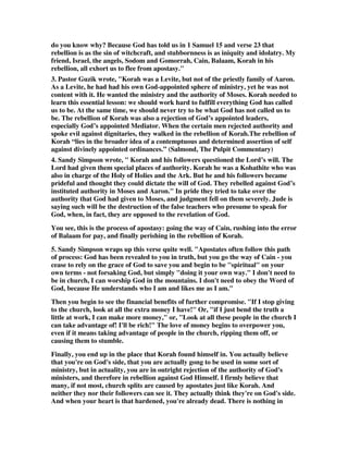 do you know why? Because God has told us in 1 Samuel 15 and verse 23 that 
rebellion is as the sin of witchcraft, and stubbornness is as iniquity and idolatry. My 
friend, Israel, the angels, Sodom and Gomorrah, Cain, Balaam, Korah in his 
rebellion, all exhort us to flee from apostasy." 
3. Pastor Guzik wrote, "Korah was a Levite, but not of the priestly family of Aaron. 
As a Levite, he had had his own God-appointed sphere of ministry, yet he was not 
content with it. He wanted the ministry and the authority of Moses. Korah needed to 
learn this essential lesson: we should work hard to fulfill everything God has called 
us to be. At the same time, we should never try to be what God has not called us to 
be. The rebellion of Korah was also a rejection of God’s appointed leaders, 
especially God’s appointed Mediator. When the certain men rejected authority and 
spoke evil against dignitaries, they walked in the rebellion of Korah.The rebellion of 
Korah “lies in the broader idea of a contemptuous and determined assertion of self 
against divinely appointed ordinances.” (Salmond, The Pulpit Commentary) 
4. Sandy Simpson wrote, " Korah and his followers questioned the Lord’s will. The 
Lord had given them special places of authority. Korah he was a Kohathite who was 
also in charge of the Holy of Holies and the Ark. But he and his followers became 
prideful and thought they could dictate the will of God. They rebelled against God’s 
instituted authority in Moses and Aaron." In pride they tried to take over the 
authority that God had given to Moses, and judgment fell on them severely. Jude is 
saying such will be the destruction of the false teachers who presume to speak for 
God, when, in fact, they are opposed to the revelation of God. 
You see, this is the process of apostasy: going the way of Cain, rushing into the error 
of Balaam for pay, and finally perishing in the rebellion of Korah. 
5. Sandy Simpson wraps up this verse quite well. "Apostates often follow this path 
of process: God has been revealed to you in truth, but you go the way of Cain - you 
cease to rely on the grace of God to save you and begin to be "spiritual" on your 
own terms - not forsaking God, but simply "doing it your own way." I don't need to 
be in church, I can worship God in the mountains. I don't need to obey the Word of 
God, because He understands who I am and likes me as I am." 
Then you begin to see the financial benefits of further compromise. "If I stop giving 
to the church, look at all the extra money I have!" Or, "if I just bend the truth a 
little at work, I can make more money," or, "Look at all these people in the church I 
can take advantage of! I'll be rich!" The love of money begins to overpower you, 
even if it means taking advantage of people in the church, ripping them off, or 
causing them to stumble. 
Finally, you end up in the place that Korah found himself in. You actually believe 
that you're on God's side, that you are actually gong to be used in some sort of 
ministry, but in actuality, you are in outright rejection of the authority of God's 
ministers, and therefore in rebellion against God Himself. I firmly believe that 
many, if not most, church splits are caused by apostates just like Korah. And 
neither they nor their followers can see it. They actually think they're on God's side. 
And when your heart is that hardened, you're already dead. There is nothing in 
 