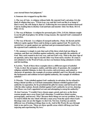your eternal future but judgment." 
6. Someone else wrapped in up like this: 
1. The way of Cain - is religion without faith. He rejected God's salvation. It is the 
kind of religion that says, "I'll do it my way and the Lord can like it or lump it." 
Don't worry, He will (lump it, that is!). Following his own natural instinct destroyed 
Cain by leading him to disobey God and hate and murder Abel. See Rom. 10:1-4; 
Phil. 3:3-12. 
2. The way of Balaam - is religion for personal gain (2 Pet. 2:15,16). Balaam sought 
to use his gift of prophecy for all the wrong reasons. He rejected God's command of 
separation. 
3. The way of Korah - is a religion of usurped authority. (Num. 16) Korah and his 
followers spoke against Moses and in doing so spoke against God. We need to be 
careful how we speak against our spiritual and governmental leaders (Titus 3:1,2). 
He rejected God's authority of service. 
7. My summary is simply to note that each of the three rebels had one thing in 
common, and that was rebellion against authority, and especially the authority of 
God. They each wanted to do it my way, and not God's way. That is the clear sign of 
an apostate, and a clear sign to run the other way from such a teacher. If a man is 
not submissive to the Word of God, you have no business being submissive to him 
and his teaching. 
8. Lawlor, "Each of these three examples shows a different aspect of unbelief. 
"Cain, to show the arrogance, malice, and false piety of apostates, the example of 
religious unbelief; Balaam, to show the avarice, subversiveness, and seductive 
character of apostates, the example of covetous unbelief; and Core [Korah], to show 
the factiousness and sedition toward rightful authority, the example of rebellious 
unbelief." 
9. Wiersbe, "Cain rebelled against God's authority in salvation, for he refused to 
bring a blood sacrifice as God had commanded. Balaam rebelled against God's 
authority in separation, for he prostituted his gifts for money and led Israel to mix 
with the other nations. Korah rebelled against God's authority in service, denying 
that Moses was God's appointed servant and attempting to usurp his authority." 
10. Jon Courson, "I wouldn't have chosen anger, greed, and envy as the three 
reasons people move away from God's blessings. I would have listed cocaine, 
pornography, and larceny. Why? Because those things are not my problem. You see, 
we tend to think the sins which will take a man away from the spout where God's 
blessings come out are the biggies we don't do. Not true. God has an entirely 
different way of looking at things than we do. And in His Word, He says through 
Jude to me and to you, 'These are three specific areas which will keep you from 
enjoying and experiencing My love.' 
 