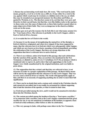 2. Barnes has an interesting word study here. He wrote, "The word used by Jude 
means, properly, a rock by or in the sea; a cliff, etc. It may either be a rock by the 
sea, against which vessels may be wrecked, or a hidden rock in the sea, on which 
they may be stranded at an unexpected moment. See Hesychius and Pollux, as 
quoted by Wetstein, in loc. The idea here seems to be, not that they were spots and 
blemishes in their sacred feasts, but that they were like hidden rocks to the mariner. 
As those rocks were the cause of shipwreck, so these false teachers caused others to 
make shipwreck of their faith. They were as dangerous in the church as hidden 
rocks are in the ocean. 
3. Barnes goes on to give his reasons why he feels this is not what many assume it to 
be." Your feasts of love. The reference is probably to the Lord's Supper, called a 
feast or festival of love, because 
(1.) it revealed the love of Christ to the world; 
(2.) because it was the means of strengthening the mutual love of the disciples: a 
festival which love originated, and where love reigned. It has been supposed by 
many, that the reference here is to festivals which were subsequently called Agapae, 
and which are now known as love-feasts--meaning a festival immediately preceding 
the celebration of the Lord's Supper. But there are strong objections to the 
supposition that there is reference here to such a festival. 
(1.) There is no evidence, unless it be found in this passage, that such celebrations 
had the sanction of the apostles. They are nowhere else mentioned in the New 
Testament, or alluded to, unless it is in 1 Corinthians 11:17-34, an instance which is 
mentioned only to reprove it, and to show that such appendages to the Lord's 
Supper were wholly unauthorized by the original institution, and were liable to 
gross abuse. 
(2.) The supposition that they existed, and that they are referred to here, is not 
necessary in order to a proper explanation of this passage. All that it fairly means 
will be met by the supposition that the reference is to the Lord's Supper. That was 
in every sense a festival of love or charity. The words will appropriately apply to 
that, and there is no necessity of supposing anything else in order to meet their full 
signification. 
(3.) There can be no doubt that such a custom early existed in the Christian church, 
and extensively prevailed; but it can readily be accounted for without supposing 
that it had the sanction of the apostles, or that it existed in their time. 
(a.) Festivals prevailed among the Jews, and it would not be unnatural to introduce 
them into the Christian church. 
(b.) The custom prevailed among the heathen of having a "feast upon a sacrifice," 
or in connexion with a sacrifice; and as the Lord's Supper commemorated the great 
sacrifice for sin, it was not unnatural, in imitation of the heathen, to append a feast 
or festival to that ordinance, either before or after its celebration. 
(c.) This very passage in Jude, with perhaps some others in the New Testament, 
 
