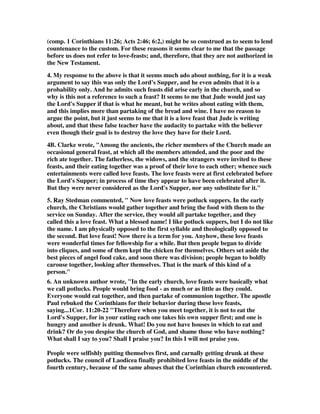 (comp. 1 Corinthians 11:26; Acts 2:46; 6:2,) might be so construed as to seem to lend 
countenance to the custom. For these reasons it seems clear to me that the passage 
before us does not refer to love-feasts; and, therefore, that they are not authorized in 
the New Testament. 
4. My response to the above is that it seems much ado about nothing, for it is a weak 
argument to say this was only the Lord's Supper, and he even admits that it is a 
probability only. And he admits such feasts did arise early in the church, and so 
why is this not a reference to such a feast? It seems to me that Jude would just say 
the Lord's Supper if that is what he meant, but he writes about eating with them, 
and this implies more than partaking of the bread and wine. I have no reason to 
argue the point, but it just seems to me that it is a love feast that Jude is writing 
about, and that these false teacher have the audacity to partake with the believer 
even though their goal is to destroy the love they have for their Lord. 
4B. Clarke wrote, "Among the ancients, the richer members of the Church made an 
occasional general feast, at which all the members attended, and the poor and the 
rich ate together. The fatherless, the widows, and the strangers were invited to these 
feasts, and their eating together was a proof of their love to each other; whence such 
entertainments were called love feasts. The love feasts were at first celebrated before 
the Lord's Supper; in process of time they appear to have been celebrated after it. 
But they were never considered as the Lord's Supper, nor any substitute for it." 
5. Ray Stedman commented, " Now love feasts were potluck suppers. In the early 
church, the Christians would gather together and bring the food with them to the 
service on Sunday. After the service, they would all partake together, and they 
called this a love feast. What a blessed name! I like potluck suppers, but I do not like 
the name. I am physically opposed to the first syllable and theologically opposed to 
the second. But love feast! Now there is a term for you. Anyhow, these love feasts 
were wonderful times for fellowship for a while. But then people began to divide 
into cliques, and some of them kept the chicken for themselves. Others set aside the 
best pieces of angel food cake, and soon there was division; people began to boldly 
carouse together, looking after themselves. That is the mark of this kind of a 
person." 
6. An unknown author wrote, "In the early church, love feasts were basically what 
we call potlucks. People would bring food - as much or as little as they could. 
Everyone would eat together, and then partake of communion together. The apostle 
Paul rebuked the Corinthians for their behavior during these love feasts, 
saying...1Cor. 11:20-22 "Therefore when you meet together, it is not to eat the 
Lord's Supper, for in your eating each one takes his own supper first; and one is 
hungry and another is drunk. What! Do you not have houses in which to eat and 
drink? Or do you despise the church of God, and shame those who have nothing? 
What shall I say to you? Shall I praise you? In this I will not praise you. 
People were selfishly putting themselves first, and carnally getting drunk at these 
potlucks. The council of Laodicea finally prohibited love feasts in the middle of the 
fourth century, because of the same abuses that the Corinthian church encountered. 
 