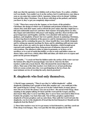 Jude says that the apostates were hidden reefs at these feasts. To a sailor, a hidden 
reef was deadly. You couldn't see it on the surface, but it would destroy your ship as 
soon as you came into contact with it. Apostates, being wolves in sheeps' clothing, 
look just like other Christians. You sit down with them at the potluck, and before 
you know it, they've got you completely shipwrecked." 
7. Gill, "These here seem to be the Agapae, or love feasts, of the primitive 
Christians; the design of which was to maintain and promote brotherly love, from 
whence they took their name; and to refresh the poor saints, that they might have a 
full and comfortable meal now and then: their manner of keeping them was this; 
they began and ended them with prayer and singing; and they observed them with 
great temperance and frugality; and they were attended with much joy and 
gladness, and simplicity of heart: but were quickly abused, by judaizing Christians, 
as observing them in imitation of the passover; and by intemperance in eating and 
drinking; and by excluding the poor, for whose benefit they were chiefly designed; 
and by setting up separate meetings for them, and by admitting unfit persons unto 
them; such as here are said to be spots in them, blemishes, which brought great 
reproach and scandal upon them, being persons of infamous characters and 
conversations. The allusion is either to spots in garments, or in faces, or in 
sacrifices; or to a sort of earth that defiles; or else to rocks and hollow stones on 
shores, lakes, and rivers, which collect filth and slime; all which serve to expose and 
point out the persons designed." 
8. Constable, ""A coral reef that lies hidden under the surface of the water can tear 
the bottom off a ship if it unsuspectingly runs into it. Likewise the false 
teachers could ruin a local church. They threatened the moral shipwreck of 
others. That some of the false teachers were believers or at least professing 
believers seems certain since they were participating in the love-feast, the 
most intimate service of worship the early church practiced." 
B. shepherds who feed only themselves. 
1. David Legge comments, "Then it says they're 'selfish shepherds' - selfish 
shepherds exploiting God's people to look after number one - you could put it like 
this 'good living for a living'! You can see it in the United States, in many places - 
men who are in it for the money! You can see it here - the unconverted clergy, those 
standing in the pulpits talking of Christ and His word and the Gospel, and they 
don't know Him, they've never met Him, they've never been converted to Him! Even 
Ezekiel, the prophet, way back then said, 'Son of Man, prophesy against those 
shepherds of Israel, prophesy and say unto them, Thus saith the Lord God unto the 
shepherds, woe be to the shepherds of Israel that do feed themselves! Should not the 
shepherds feed the flocks?'." 
2. These false teachers were in it to get money to feed themselves, and they cared not 
if the sheep went hungry. They were just like the false prophets in the Old 
 