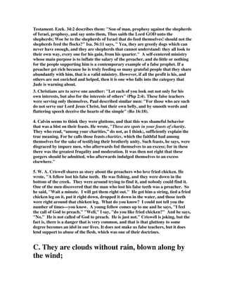 Testament. Ezek. 34:2 describes them: "Son of man, prophesy against the shepherds 
of Israel, prophesy, and say unto them, Thus saith the Lord GOD unto the 
shepherds; Woe be to the shepherds of Israel that do feed themselves! should not the 
shepherds feed the flocks?" Isa. 56:11 says, " Yea, they are greedy dogs which can 
never have enough, and they are shepherds that cannot understand: they all look to 
their own way, every one for his gain, from his quarter." A self-centered ministry 
whose main purpose is to inflate the salary of the preacher, and do little or nothing 
for the people supporting him is a contemporary example of a false prophet. If a 
preacher get rich because he is truly feeding so many grateful people that they share 
abundantly with him, that is a valid ministry. However, if all the profit is his, and 
others are not enriched and helped, then it is one who falls into the category that 
Jude is warning about. 
3. Christians are to serve one another: "Let each of you look out not only for his 
own interests, but also for the interests of others" (Php 2:4). These false teachers 
were serving only themselves. Paul described similar men: "For those who are such 
do not serve our Lord Jesus Christ, but their own belly, and by smooth words and 
flattering speech deceive the hearts of the simple" (Ro 16:18). 
4. Calvin seems to think they were gluttons, and that this was shameful behavior 
that was a blot on their feasts. He wrote, "These are spots in your feasts of charity. 
They who read, “among your charities,” do not, as I think;, sufficiently explain the 
true meaning. For he calls those feasts charities, which the faithful had among 
themselves for the sake of testifying their brotherly unity. Such feasts, he says, were 
disgraced by impure men, who afterwards fed themselves to an excess; for in these 
there was the greatest frugality and moderation. It was then not right that these 
gorgers should be admitted, who afterwards indulged themselves to an excess 
elsewhere." 
5. W. A. Criswell shares as story about the preachers who love fried chicken. He 
wrote, "A fellow lost his false teeth. He was fishing, and they were down in the 
bottom of the creek. They were around trying to find it, and nobody could find it. 
One of the men discovered that the man who lost his false teeth was a preacher. So 
he said, "Wait a minute. I will get them right out." He got him a string, tied a fried 
chicken leg on it, put it right down, dropped it down in the water, and those teeth 
were right around that chicken leg. What do you know? I could not tell you the 
number of times—you know. A young fellow comes up to me and he says, "I feel 
the call of God to preach." "Well," I say, "do you like fried chicken?" And he says, 
"No." He is not called of God to preach. He is just not." Criswell is joking, but the 
fact is, there is a danger that is very common, and that is that gluttony to some 
degree becomes an idol in our lives. It does not make us false teachers, but it does 
lend support to abuse of the flesh, which was one of their doctrines. 
C. They are clouds without rain, blown along by 
the wind; 
 