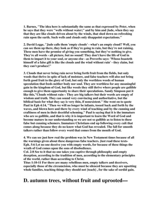1. Barnes, "The idea here is substantially the same as that expressed by Peter, when 
he says that they were "wells without water;" and by him and Jude, when they say 
that they are like clouds driven about by the winds, that shed down no refreshing 
rain upon the earth. Such wells and clouds only disappoint expectations." 
2. David Legge, "Jude calls them 'empty clouds' - what's an empty cloud? Well, you 
can see them up there, they look as if they're going to rain, but they're not raining. 
These men have the promise of giving you something, but they've nothing to give. 
They're all words - all picture, but no sound! They don't have the life of God in 
them to impart it to your soul, or anyone else - as Proverbs says: 'Whoso boasteth 
himself of a false gift is like the clouds and the wind without rain' - they claim, but 
they can't produce!" 
3. Clouds that never bring rain never bring forth fruit from the fields, but only 
weeds that thrive in spite of lack of moisture, and false teachers will also not bring 
forth good fruit to the glory of God, but only the worthless weeds of human 
speculation that feeds neither body nor soul. They are worthless for any meaningful 
gain in the kingdom of God, but like weeds they still thrive where people are gullible 
enough to give them opportunity to share their speculations. Sandy Simpson put it 
like this,"Clouds without rain – They are big talkers but their words are empty of 
wisdom and truth. They can sound very convincing and authoritative, but the 
biblical basis for what they say is very thin, if nonexistent." She went on to quote 
Paul in Eph 4:14, "Then we will no longer be infants, tossed back and forth by the 
waves, and blown here and there by every wind of teaching and by the cunning and 
craftiness of men in their deceitful scheming." Paul is saying that it is the immature 
who are so gullible, and that is why it is important to learn the Word of God and 
become mature in our understanding so we are not so gullible as to listen to these 
false but cunning schemers. Immature Christians end up following every cult that 
comes along because they do no know what God has revealed. The fall for smooth 
talkers rather than follow every word that comes from the mouth of God. 
4. We can see just how real the problem was in New Testament times because of all 
the warnings given about these dangerous false teachers. Just read these texts- 
Eph. 5:6 Let no one deceive you with empty words, for because of these things the 
wrath of God comes upon the sons of disobedience. 
Col. 2:8 See to it that no one takes you captive through philosophy and empty 
deception, according to the tradition of men, according to the elementary principles 
of the world, rather than according to Christ. 
Titus 1:10-11 For there are many rebellious men, empty talkers and deceivers, 
especially those of the circumcision, who must be silenced because they are upsetting 
whole families, teaching things they should not {teach} , for the sake of sordid gain. 
D. autumn trees, without fruit and uprooted— 
 