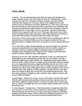 twice dead. 
1. Barnes, " So a tree that should promise fruit, but whose fruit should always 
wither, would be useless. The word rendered withereth (~fyinopwrina~) occurs 
nowhere else in the New Testament. It means, properly, autumnal; and the 
expression here denotes trees of autumn; that is, trees stripped of leaves and 
verdure; trees on which there is no fruit.--Robinson's Lex. The sense, in the use of 
this word, therefore, is not exactly that which is expressed in our translation, that 
the fruit has withered, but rather that they are like the trees of autumn, which are 
stripped and bare. So the Vulgate, arbores autumnales. The idea of their being 
without fruit is expressed in the next word. The image which seems to have been 
before the mind of Jude in this expression, is that of the naked trees of autumn as 
contrasted with the bloom of spring and the dense foliage of summer. 
Without fruit. That is, they produce no fruit. Either they are wholly barren, like the 
barren fig-tree, or the fruit which was set never ripens, but falls off. They are, 
therefore, useless as religious instructors--as much so as a tree is which produces no 
fruit. 
Twice dead. That is, either meaning that they are seen to be dead in two successive 
seasons, showing that there is no hope that they will revive and be valuable; or, 
using the word twice to denote emphasis, meaning that they are absolutely or 
altogether dead. Perhaps the idea is, that successive summers and winters have 
passed over them, and that no signs of life appear. 
Plucked up by the roots. The wind blows them down, or they are removed by the 
husbandman as only cumbering the ground. They are not cut down--leaving a 
stump that might sprout again--but they are extirpated root and branch; that is, 
they are wholly worthless. There is a regular ascent in this climax, first, the apostle 
sees a tree apparently of autumn, stripped and leafless; then he sees it to be a tree 
that bears no fruit; then he sees it to be a tree over which successive winters and 
summers pass and no signs of life appear; then as wholly extirpated. So he says it is 
with these men. They produce no fruits of holiness; months and years show that 
there is no vitality in them; they are fit only to be extirpated and cast away. Alas! 
how many professors of religion are there, and how many religious teachers, who 
answer to this description!" 
2. David Legge, "'Dead trees', he says - he says 'twice dead', what does that mean? 
Well, he talks about them being fruitless, they have no fruit - but Jesus says 'By 
their fruit ye shall know them'. But how are they twice dead? They're dead at the 
roots as well! It's not simply that they can't produce fruit, but they don't even have 
life in their roots. 
3. Sandy Simpson, "Autumn trees – These false teachers, though they claim fruit, 
have no leaves, no fruit. They are like autumn trees whose leaves are falling off, 
instead of spring trees whose leaves are green and whose branches are blooming, 
producing fruit in the summer. Why are their leaves falling off and they have no 
fruit? Because they have no root in the Lord Jesus Christ and His Word. 
 