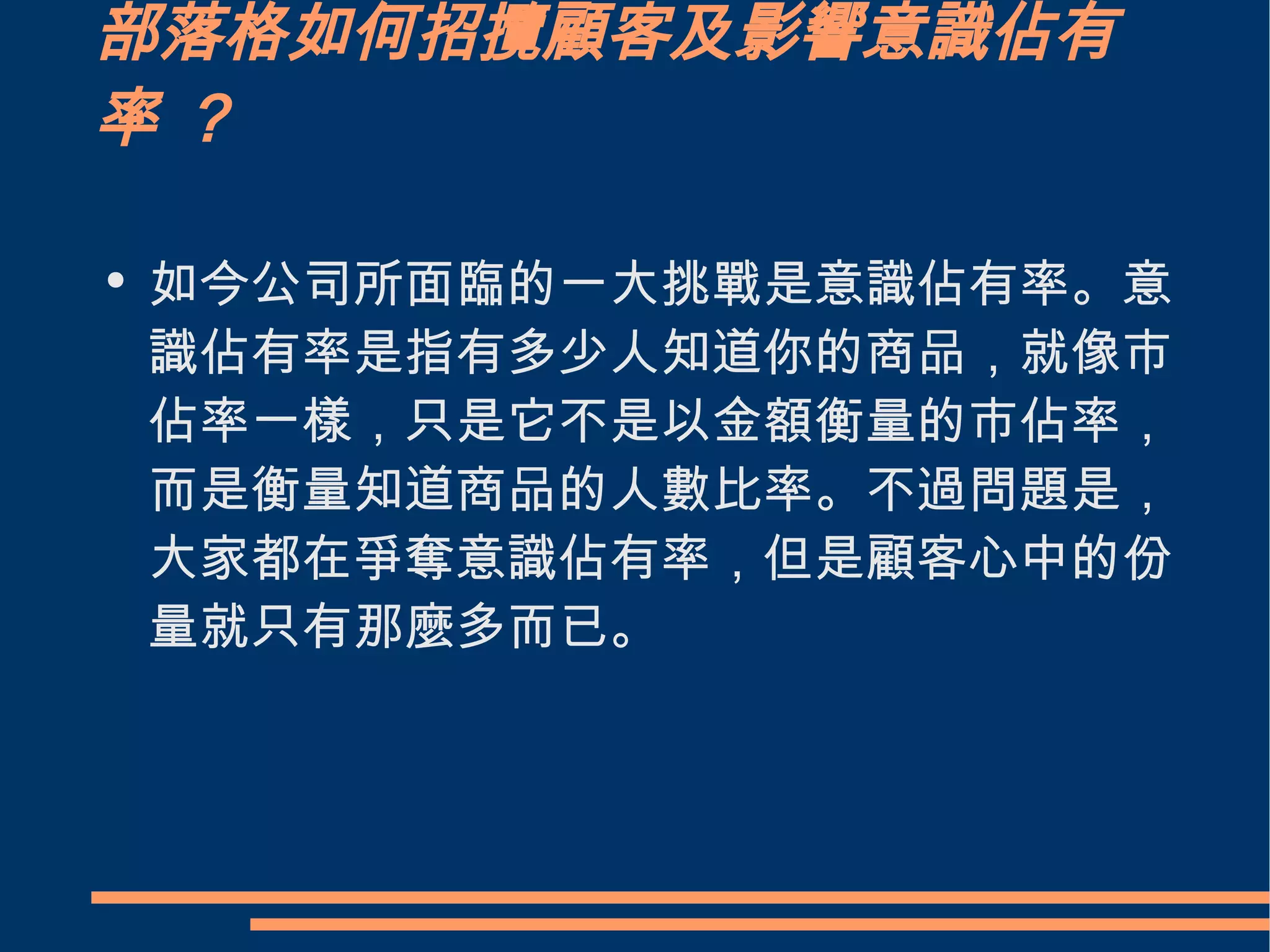 部落格如何招攬顧客及影響意識佔有率 ？ 如今公司所面臨的一大挑戰是意識佔有率。意識佔有率是指有多少人知道你的商品，就像市佔率一樣，只是它不是以金額衡量的市佔率，而是衡量知道商品的人數比率。不過問題是，大家都在爭奪意識佔有率，但是顧客心中的份量就只有那麼多而已。 