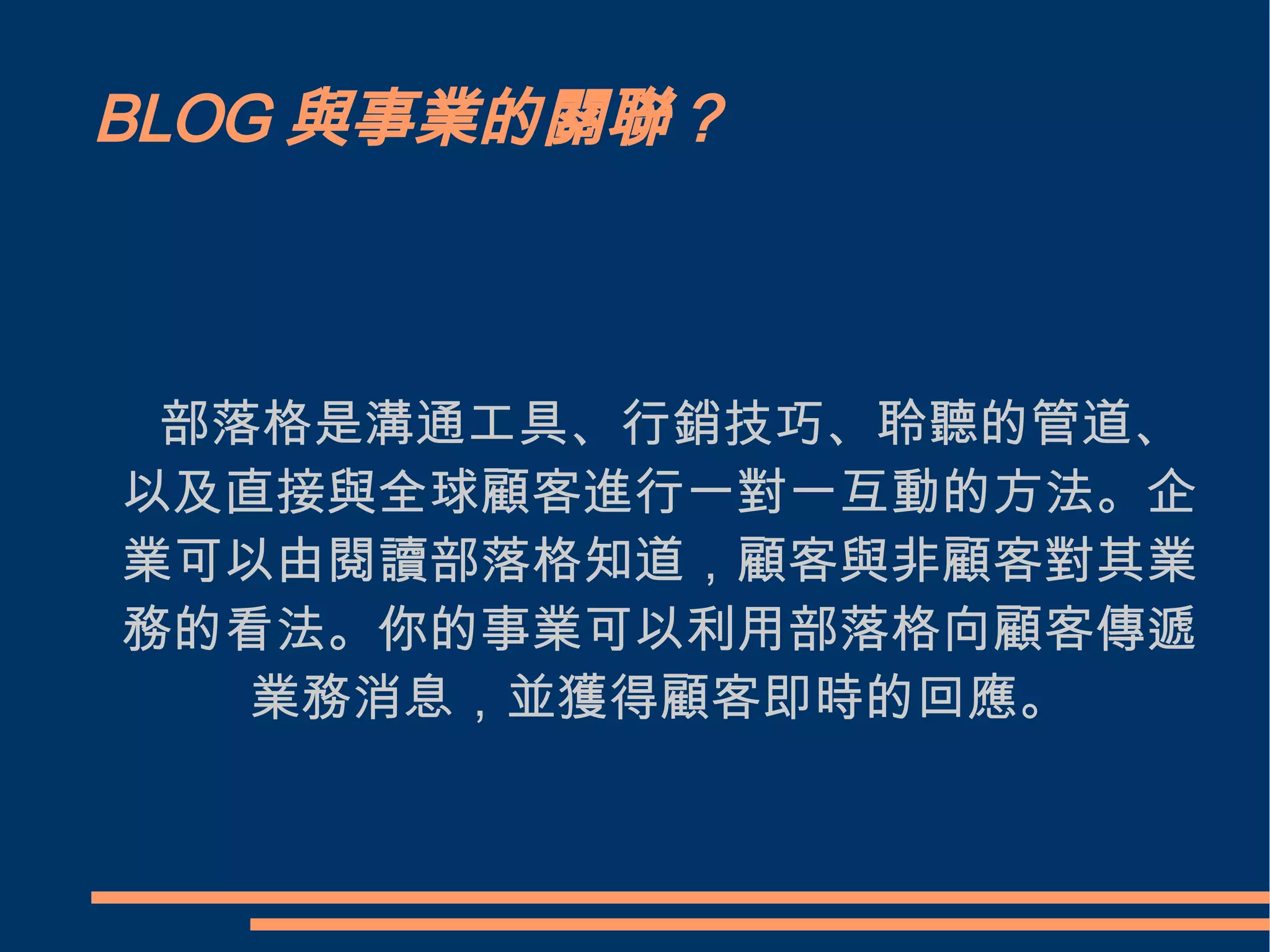 BLOG與事業的關聯？ 　部落格是溝通工具、行銷技巧、聆聽的管道、以及直接與全球顧客進行一對一互動的方法。企業可以由閱讀部落格知道，顧客與非顧客對其業務的看法。你的事業可以利用部落格向顧客傳遞業務消息，並獲得顧客即時的回應。 