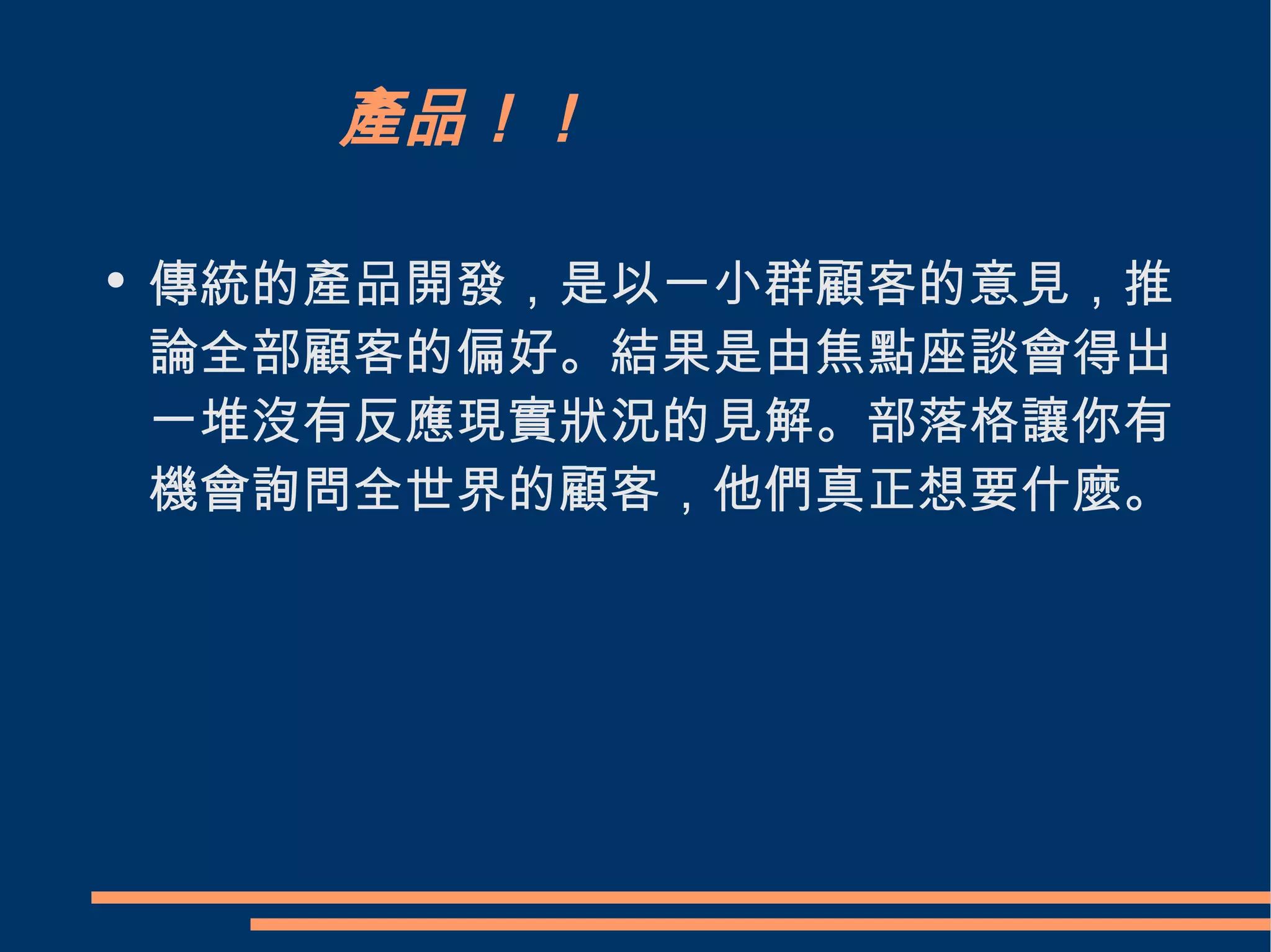 產品！！ 傳統的產品開發，是以一小群顧客的意見，推論全部顧客的偏好。結果是由焦點座談會得出一堆沒有反應現實狀況的見解。部落格讓你有機會詢問全世界的顧客，他們真正想要什麼。  