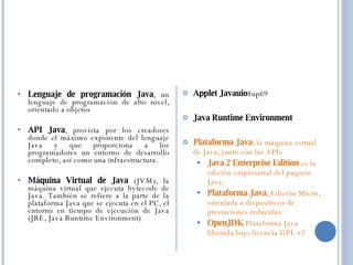 Lenguaje de programación Java , un lenguaje de programación de alto nivel, orientado a objetos  API Java , provista por los creadores donde el máximo exponente del lenguaje Java y que proporciona a los programadores un entorno de desarrollo completo, así como una infraestructura.  Máquina Virtual de Java  (JVM), la máquina virtual que ejecuta bytecode de Java. También se refiere a la parte de la plataforma Java que se ejecuta en el PC, el entorno en tiempo de ejecución de Java (JRE, Java Runtime Environment)  Applet Javauio 8upñ9  Java Runtime Environment  Plataforma Java , la máquina virtual de Java, junto con las APIs  Java 2 Enterprise Edition  es la edición empresarial del paquete Java.  Plataforma Java , Edición Micro, orientada a dispositivos de prestaciones reducidas  OpenJDK  Plataforma Java liberada bajo licencia GPL v2 