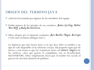 ORIGEN DEL TERMINO JAVA cafetería frecuentada por algunos de los miembros del equipo.  Podría tratarse de las iniciales de sus creadores:  J ames Gosling,  A rthur  V an Hoff, y  A ndy Bechtolsheim .  Otros abogan por el siguiente acrónimo,  J ust  A nother  V ague  A cronym  ("sólo otro acrónimo ambiguo más").  La hipótesis que más fuerza tiene es la que Java debe su nombre a un tipo de café disponible en la cafetería cercana. Un pequeño signo que da fuerza a esta teoría es que los 4 primeros bytes (el  número mágico ) de los archivos .class que genera el compilador, son en hexadecimal, 0xCAFEBABE. Otros simplemente dicen que el nombre fue sacado al parecer de una lista aleatoria de palabras. 