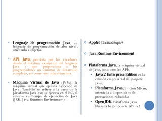 Lenguaje de programación Java , un lenguaje de programación de alto nivel, orientado a objetos  API Java , provista por los creadores donde el máximo exponente del lenguaje Java y que proporciona a los programadores un entorno de desarrollo completo, así como una infraestructura.  Máquina Virtual de Java  (JVM), la máquina virtual que ejecuta bytecode de Java. También se refiere a la parte de la plataforma Java que se ejecuta en el PC, el entorno en tiempo de ejecución de Java (JRE, Java Runtime Environment)  Applet Javauio 8upñ9  Java Runtime Environment  Plataforma Java , la máquina virtual de Java, junto con las APIs  Java 2 Enterprise Edition  es la edición empresarial del paquete Java.  Plataforma Java , Edición Micro, orientada a dispositivos de prestaciones reducidas  OpenJDK  Plataforma Java liberada bajo licencia GPL v2 