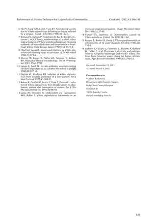 Barbarossa et al: Ilizarov Technique for V alginolyticus Osteomyelitis                        Croat Med J 2002;43:346-349



 6 Ho PL, Tang WM, Lo KS, Yuen KY. Necrotizing fasciitis             immunocompromised patient. Diagn Microbiol Infect
   due to Vibrio alginolyticus following an injury inflicted         Dis 1986;5:337-40.
   by a stingray. Scand J Infect Dis 1998;30:192-3.               14 Vartian CV, Septimus EJ. Osteomyelitis caused by
 7 Bisharat N, Agmon V, Finkelstein R, Raz R, Ben-Dror G,            Vibrio vulnificus. J Infect Dis 1990;161:363.
   Lerner L, et al. Clinical, epidemiological, and microbio-      15 Roland F, Bertini R, Jhung J. Vibrio parahaemolyticus
   logical features of Vibrio vulnificus biogroup 3 causing          osteomyelitis of 12 years’ duration. R I Med J 1985;68:
   outbreaks of wound infection and bacteraemia in Israel.           553-5.
   Israel Vibrio Study Group. Lancet 1999;354:1421-4.
                                                                  16 Barbieri E, Falzano L, Fiorentini C, Pianetti A, Baffone
 8 Opal SM, Saxon JR. Intracranial infection by Vibrio algi-         W, Fabbri A, et al. Occurrence, diversity, and pathoge-
   nolyticus following injury in salt water. J Clin Microbiol        nicity of halophilic Vibrio spp. and non-O1 Vibrio cho-
   1986;23:373-4.                                                    lerae from estuarine waters along the Italian Adriatic
 9 Murray PR, Baron EY, Pfaller MA, Tenover FC, Yolken               coast. Appl Environ Microbiol 1999;65:2748-53.
   RH. Manual of clinical microbiology. 7th ed. Washing-
   ton (DC): ASM; 1999.
                                                                      Received: November 19, 2001
10 Larsen JL, Farid AF. In vitro antibiotic sensitivity testing
   of Vibrio alginolyticus. Acta Pathol Microbiol Scand [B]           Accepted: March 4, 2002
   1980;88:307-10.
11 English VL, Lindberg RB. Isolation of Vibrio alginoly-             Correspondence to:
   ticus from wounds and blood of a burn patient. Am J
   Med Technol 1977;43:989-93.                                        Vladimir Barbarossa
12 Robert R, Grollier G, Malin F, Dore P, Pourrat O. Isola-           Department of Orthopedic Surgery
   tion of Vibrio alginolyticus from blood cultures in a leu-         Holy Ghost General Hospital
   kaemic patient after consuption of oysters. Eur J Clin
                                                                      Sveti Duh 64
   Microbiol Infect Dis 1991;10:987-8.
13 Janda JM, Brenden R, DeBenedetti JA, Constantino                   10000 Zagreb, Croatia
   MO, Robin T. Vibrio alginolyticus bacteremia in an                 danijel.matek@zg.hinet.hr




                                                                                                                        349
 