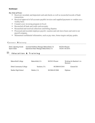 Bookkeeper
Key Areas of Focus:
 Received, recorded, and deposited cash and checks as well as reconciled records of bank
transactions.
 Received approval of all accounts payable invoices and supplied payments to vendors on a
weekly basis.
 Created a new invoicing program in Excel.
 Reconciled all bank and credit card accounts.
 Researched and resolved collections and billing disputes.
 Processed and recorded employee payroll, vacation and sick leave hours and sent to our
payroll company.
 Maintained confidential information, such as pay rates, bonus targets and pay grades.
C a r e e r H i s t o r y
Dick’s Sporting Goods Assistant/Softlines Manager Bakersfield, CA 06/2014-Present
Sport Chalet Operations/Sales Manager Bakersfield, CA 10/2011-05/2014
E d u c a t i o n & T r a i n i n g
Bakersfield College Bakersfield, CA 08/2012-Present Working for Bachelor’s in
Business
Delta Community College Stockton, CA 08/2008-05/2010 General Ed
Shafter High School Shafter, CA 08/2004-05/2008 Diploma
 