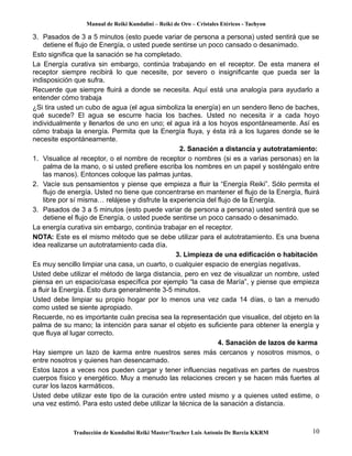 Manual de Reiki Kundalini – Reiki de Oro – Cristales Etéricos - Tachyon 
3. Pasados de 3 a 5 minutos (esto puede variar de persona a persona) usted sentirá que se 
detiene el flujo de Energía, o usted puede sentirse un poco cansado o desanimado. 
Esto significa que la sanación se ha completado. 
La Energía curativa sin embargo, continúa trabajando en el receptor. De esta manera el 
receptor siempre recibirá lo que necesite, por severo o insignificante que pueda ser la 
indisposición que sufra. 
Recuerde que siempre fluirá a donde se necesita. Aquí está una analogía para ayudarlo a 
entender cómo trabaja 
¿Si tira usted un cubo de agua (el agua simboliza la energía) en un sendero lleno de baches, 
qué sucede? El agua se escurre hacia los baches. Usted no necesita ir a cada hoyo 
individualmente y llenarlos de uno en uno; el agua irá a los hoyos espontáneamente. Así es 
cómo trabaja la energía. Permita que la Energía fluya, y ésta irá a los lugares donde se le 
necesite espontáneamente. 
2. Sanación a distancia y autotratamiento: 
1. Visualice al receptor, o el nombre de receptor o nombres (si es a varias personas) en la 
palma de la mano, o si usted prefiere escriba los nombres en un papel y sosténgalo entre 
las manos). Entonces coloque las palmas juntas. 
2. Vacíe sus pensamientos y piense que empieza a fluir la “Energía Reiki”. Sólo permita el 
flujo de energía. Usted no tiene que concentrarse en mantener el flujo de la Energía, fluirá 
libre por sí misma… relájese y disfrute la experiencia del flujo de la Energía. 
3. Pasados de 3 a 5 minutos (esto puede variar de persona a persona) usted sentirá que se 
detiene el flujo de Energía, o usted puede sentirse un poco cansado o desanimado. 
La energía curativa sin embargo, continúa trabajar en el receptor. 
NOTA: Este es el mismo método que se debe utilizar para el autotratamiento. Es una buena 
idea realizarse un autotratamiento cada día. 
3. Limpieza de una edificación o habitación 
Es muy sencillo limpiar una casa, un cuarto, o cualquier espacio de energías negativas. 
Usted debe utilizar el método de larga distancia, pero en vez de visualizar un nombre, usted 
piensa en un espacio/casa específica por ejemplo “la casa de María”, y piense que empieza 
a fluir la Energía. Esto dura generalmente 3-5 minutos. 
Usted debe limpiar su propio hogar por lo menos una vez cada 14 días, o tan a menudo 
como usted se siente apropiado. 
Recuerde, no es importante cuán precisa sea la representación que visualice, del objeto en la 
palma de su mano; la intención para sanar el objeto es suficiente para obtener la energía y 
que fluya al lugar correcto. 
4. Sanación de lazos de karma 
Hay siempre un lazo de karma entre nuestros seres más cercanos y nosotros mismos, o 
entre nosotros y quienes han desencarnado. 
Estos lazos a veces nos pueden cargar y tener influencias negativas en partes de nuestros 
cuerpos físico y energético. Muy a menudo las relaciones crecen y se hacen más fuertes al 
curar los lazos karmáticos. 
Usted debe utilizar este tipo de la curación entre usted mismo y a quienes usted estime, o 
una vez estimó. Para esto usted debe utilizar la técnica de la sanación a distancia. 
Traducción de Kundalini Reiki Master/Teacher Luis Antonio De Barcia KKRM 10 
 