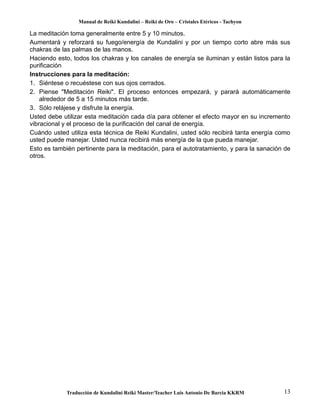 Manual de Reiki Kundalini – Reiki de Oro – Cristales Etéricos - Tachyon 
La meditación toma generalmente entre 5 y 10 minutos. 
Aumentará y reforzará su fuego/energía de Kundalini y por un tiempo corto abre más sus 
chakras de las palmas de las manos. 
Haciendo esto, todos los chakras y los canales de energía se iluminan y están listos para la 
purificación 
Instrucciones para la meditación: 
1. Siéntese o recuéstese con sus ojos cerrados. 
2. Piense "Meditación Reiki". El proceso entonces empezará, y parará automáticamente 
alrededor de 5 a 15 minutos más tarde. 
3. Sólo relájese y disfrute la energía. 
Usted debe utilizar esta meditación cada día para obtener el efecto mayor en su incremento 
vibracional y el proceso de la purificación del canal de energía. 
Cuándo usted utiliza esta técnica de Reiki Kundalini, usted sólo recibirá tanta energía como 
usted puede manejar. Usted nunca recibirá más energía de la que pueda manejar. 
Esto es también pertinente para la meditación, para el autotratamiento, y para la sanación de 
otros. 
Traducción de Kundalini Reiki Master/Teacher Luis Antonio De Barcia KKRM 13 
 