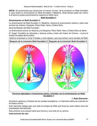 Manual de Reiki Kundalini – Reiki de Oro – Cristales Etéricos - Tachyon 
NOTA: Se recomienda que transcurran al menos 10 días, de la iniciación en Reiki Kundalini 
2, para recibir la sintonización en Reiki Kundalini 3 /Maestría. (Este tiempo podrá ser menor 
si el alumno posee previamente la maestría en Reiki Usui) 
Reiki Kundalini 3 
Sintonización en Reiki Kundalini 3 
La sintonización de Reiki Kundalini 3 / Maestría, refuerza la sintonización anterior y abre más 
anchos los chakras: Garganta, Plexo Solar, Hara y Chakra Raíz. 
Nivel de Maestro de Reiki Kundalini. 
La sintonización previa se refuerza y la Garganta, Plexo Solar, Hara y Chakra Raíz se abren. 
El “fuego” Kundalini es reforzado y alcanza arriba y fuera del chakra de Corona – ocurre la 
subida completa del Kundalini. 
Usted es enseñado a iniciar Cristales y otros objetos, para que actúen como canales de Reiki 
Después de la iniciación Reiki Kundalini 2 Después de la iniciación Reiki Kundalini 3 
Técnicas Aplicables e Iniciaciones extras, incluidas con la sintonización en Reiki 
Kundalini 3 
1. Reiki Diamante: 
Durante la apertura y limpieza de los canales energéticos, un diamante etéreo se colocará en 
el chakra corona. 
Este diamante trabaja para que toda la energía de Reiki que fluya por este chakra tome las 
propiedades del diamante. 
Esto produce una energía fuerte que ilumina y cura todo en su camino. 
Instrucciones de uso: 
Traducción de Kundalini Reiki Master/Teacher Luis Antonio De Barcia KKRM 14 
 