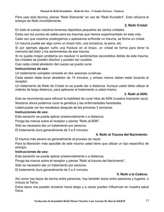 Manual de Reiki Kundalini – Reiki de Oro – Cristales Etéricos - Tachyon 
Para usar esta técnica, piense “Reiki Diamante” en vez de “Reiki Kundalini”. Esto refuerza la 
energía de Reiki increíblemente. 
2. Reiki Cristal: 
En todo el cuerpo nosotros tenemos depósitos pequeños de ciertos cristales. 
Estos son los puntos de salida para los traumas que hemos experimentado en esta vida. 
Cada vez que nosotros postergamos o aplazamos enfrentar un trauma, se forma un cristal. 
Un trauma puede ser algo como un brazo roto, una torcedura, la pena, etc. 
Si por ejemplo alguien sufre una fractura en el brazo, un cristal se forma para tener la 
memoria del dolor y los sentimientos de ese trauma. 
Si no queda ningún problema sin resolver ni sentimientos escondidos detrás de este trauma, 
los cristales se pueden disolver y pueden ser curados. 
Casi cada cristal alrededor del cuerpo se puede curar. 
Instrucciones de uso: 
Un tratamiento completo consiste en dos sesiones curativas. 
Cada sesión debe durar alrededor de 15 minutos, y ambas manos deben estar tocando el 
receptor. 
Un tratamiento de Reiki de Cristal no se puede dar a distancia. Aunque usted debe utilizar el 
método de larga distancia, para aplicarse el tratamiento a usted mismo. 
3. Reiki al ADN: 
Esto se recomienda para reforzar la habilidad de curar hilos de ADN (nuestra impresión azul). 
Nosotros ahora podemos curar la genética y las enfermedades heredadas. 
Usted puede ver los resultados después de las primeras 3 semanas. 
Instrucciones de uso: 
Esta sanación se puede aplicar presencialmente o a distancia. 
Ponga las manos sobre el receptor y piense “Reiki al ADN”. 
Sólo es necesario dar un tratamiento por persona. 
El tratamiento dura generalmente de 3 a 5 minutos. 
4. Reiki al Trauma del Nacimiento: 
El trauma más severo es generalmente el proceso de nacer. 
Para la liberación más apacible de este trauma usted tiene que utilizar un tipo específico de 
energía. 
Instrucciones de uso: 
Esta sanación se puede aplicar presencialmente o a distancia. 
Ponga las manos sobre el receptor y piense “Reiki al trauma del Nacimiento”. 
Sólo es necesario dar un tratamiento por persona. 
El tratamiento dura generalmente de 3 a 5 minutos. 
5. Reiki a la Cadena: 
Así como hay lazos de karma entre personas, hay también lazos entre personas y lugares, e 
incluso la Tierra. 
Estos lazos nos pueden arrastrar hacia abajo y a veces pueden influenciar en nuestra salud 
física. 
Traducción de Kundalini Reiki Master/Teacher Luis Antonio De Barcia KKRM 15 
 