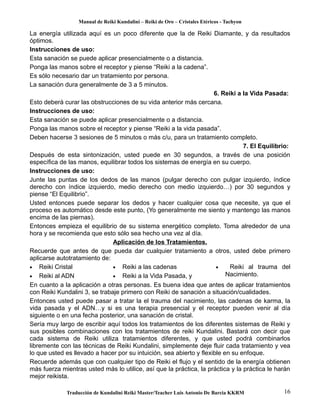 Manual de Reiki Kundalini – Reiki de Oro – Cristales Etéricos - Tachyon 
La energía utilizada aquí es un poco diferente que la de Reiki Diamante, y da resultados 
óptimos. 
Instrucciones de uso: 
Esta sanación se puede aplicar presencialmente o a distancia. 
Ponga las manos sobre el receptor y piense “Reiki a la cadena”. 
Es sólo necesario dar un tratamiento por persona. 
La sanación dura generalmente de 3 a 5 minutos. 
6. Reiki a la Vida Pasada: 
Esto deberá curar las obstrucciones de su vida anterior más cercana. 
Instrucciones de uso: 
Esta sanación se puede aplicar presencialmente o a distancia. 
Ponga las manos sobre el receptor y piense “Reiki a la vida pasada”. 
Deben hacerse 3 sesiones de 5 minutos o más c/u, para un tratamiento completo. 
7. El Equilibrio: 
Después de esta sintonización, usted puede en 30 segundos, a través de una posición 
específica de las manos, equilibrar todos los sistemas de energía en su cuerpo. 
Instrucciones de uso: 
Junte las puntas de los dedos de las manos (pulgar derecho con pulgar izquierdo, índice 
derecho con índice izquierdo, medio derecho con medio izquierdo…) por 30 segundos y 
piense “El Equilibrio”. 
Usted entonces puede separar los dedos y hacer cualquier cosa que necesite, ya que el 
proceso es automático desde este punto, (Yo generalmente me siento y mantengo las manos 
encima de las piernas). 
Entonces empieza el equilibrio de su sistema energético completo. Toma alrededor de una 
hora y se recomienda que esto sólo sea hecho una vez al día. 
Aplicación de los Tratamientos. 
Recuerde que antes de que pueda dar cualquier tratamiento a otros, usted debe primero 
aplicarse autotratamiento de: 
· Reiki Cristal 
· Reiki a las cadenas 
· Reiki al ADN 
· Reiki a la Vida Pasada, y 
· Reiki al trauma del 
Nacimiento. 
En cuanto a la aplicación a otras personas. Es buena idea que antes de aplicar tratamientos 
con Reiki Kundalini 3, se trabaje primero con Reiki de sanación a situación/cualidades. 
Entonces usted puede pasar a tratar la el trauma del nacimiento, las cadenas de karma, la 
vida pasada y el ADN…y si es una terapia presencial y el receptor pueden venir al día 
siguiente o en una fecha posterior, una sanación de cristal. 
Sería muy largo de escribir aquí todos los tratamientos de los diferentes sistemas de Reiki y 
sus posibles combinaciones con los tratamientos de reiki Kundalini. Bastará con decir que 
cada sistema de Reiki utiliza tratamientos diferentes, y que usted podrá combinarlos 
libremente con las técnicas de Reiki Kundalini, simplemente deje fluir cada tratamiento y vea 
lo que usted es llevado a hacer por su intuición, sea abierto y flexible en su enfoque. 
Recuerde además que con cualquier tipo de Reiki el flujo y el sentido de la energía obtienen 
más fuerza mientras usted más lo utilice, así que la práctica, la práctica y la práctica le harán 
mejor reikista. 
Traducción de Kundalini Reiki Master/Teacher Luis Antonio De Barcia KKRM 16 
 