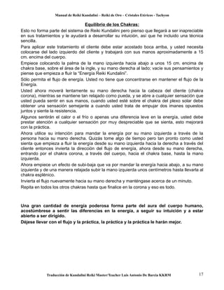 Manual de Reiki Kundalini – Reiki de Oro – Cristales Etéricos - Tachyon 
Equilibrio de los Chakras: 
Esto no forma parte del sistema de Reiki Kundalini pero pienso que llegará a ser inapreciable 
en sus tratamientos y le ayudará a desarrollar su intuición, así que he incluido una técnica 
sencilla. 
Para aplicar este tratamiento el cliente debe estar acostado boca arriba, y usted necesita 
colocarse del lado izquierdo del cliente y trabajará con sus manos aproximadamente a 15 
cm. encima del cuerpo. 
Empiece colocando la palma de la mano izquierda hacia abajo a unos 15 cm. encima de 
chakra base, sobre el área de la ingle, y su mano derecha al lado; vacíe sus pensamientos y 
piense que empieza a fluir la “Energía Reiki Kundalini”. 
Sólo permita el flujo de energía. Usted no tiene que concentrarse en mantener el flujo de la 
Energía. 
Usted ahora moverá lentamente su mano derecha hacia la cabeza del cliente (chakra 
corona), mientras se mantiene tan relajado como pueda, y se abre a cualquier sensación que 
usted pueda sentir en sus manos, cuando usted esté sobre el chakra del plexo solar debe 
obtener una sensación semejante a cuando usted trata de empujar dos imanes opuestos 
juntos y siente la resistencia. 
Algunos sentirán el calor o el frío o apenas una diferencia leve en la energía, usted debe 
prestar atención a cualquier sensación por muy despreciable que se sienta, esto mejorará 
con la práctica. 
Ahora utilice su intención para mandar la energía por su mano izquierda a través de la 
persona hacia su mano derecha. Quizás tome algo de tiempo pero tan pronto como usted 
sienta que empieza a fluir la energía desde su mano izquierda hacia la derecha a través del 
cliente entonces invierta la dirección del flujo de energía, ahora desde su mano derecha, 
entrando por el chakra corona, a través del cuerpo, hacia el chakra base, hasta la mano 
izquierda. 
Ahora empiece un efecto de subi-baja que va por mandar la energía hacia abajo, a su mano 
izquierda y de una manera relajada subir la mano izquierda unos centímetros hasta llevarla al 
chakra esplénico. 
Invierta el flujo nuevamente hacia su mano derecha y manténgase acerca de un minuto. 
Repita en todos los otros chakras hasta que finalice en la corona y eso es todo. 
Una gran cantidad de energía poderosa forma parte del aura del cuerpo humano, 
acostúmbrese a sentir las diferencias en la energía, a seguir su intuición y a estar 
abierto a ser dirigido. 
Déjese llevar con el flujo y la práctica, la práctica y la práctica le harán mejor. 
Traducción de Kundalini Reiki Master/Teacher Luis Antonio De Barcia KKRM 17 
 