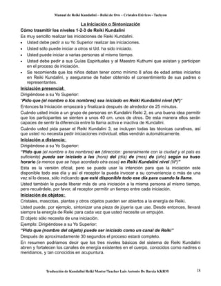 Manual de Reiki Kundalini – Reiki de Oro – Cristales Etéricos - Tachyon 
La Iniciación o Sintonización 
Cómo trasmitir los niveles 1-2-3 de Reiki Kundalini 
Es muy sencillo realizar las iniciaciones de Reiki Kundalini. 
· Usted debe pedir a su Yo Superior realizar las iniciaciones. 
· Usted sólo puede iniciar a otros si Ud. ha sido iniciado. 
· Usted puede iniciar a varias personas al mismo tiempo. 
· Usted debe pedir a sus Guías Espirituales y al Maestro Kuthumi que asistan y participen 
en el proceso de iniciación. 
· Se recomienda que los niños deban tener como mínimo 8 años de edad antes iniciarlos 
en Reiki Kundalini, y asegurarse de haber obtenido el consentimiento de sus padres o 
representantes. 
Iniciación presencial: 
Dirigiéndose a su Yo Superior: 
“Pido que (el nombre o los nombres) sea iniciado en Reiki Kundalini nivel (Nº)" 
Entonces la Iniciación empezará y finalizará después de alrededor de 25 minutos. 
Cuándo usted inicie a un grupo de personas en Kundalini Reiki 2, es una buena idea permitir 
que los participantes se sienten a unos 40 cm. unos de otros. De esta manera ellos serán 
capaces de sentir la diferencia entre la llama activa e inactiva de Kundalini. 
Cuándo usted pida pasar el Reiki Kundalini 3, se incluyen todas las técnicas curativas, así 
que usted no necesita pedir iniciaciones individual, ellas vendrán automáticamente. 
Iniciación a distancia: 
Dirigiéndose a su Yo Superior: 
“Pido que (el nombre o los nombres) en (dirección: generalmente con la ciudad y el país es 
suficiente) pueda ser iniciado a las (hora) del (día) de (mes) de (año) según su huso 
horario (a menos que se haya acordado otra cosa) en Reiki Kundalini nivel (Nº)” 
Esta es la versión oficial, pero se puede usar la intención para que la iniciación este 
disponible todo ese día y así el receptor la pueda invocar a su conveniencia o más de una 
vez si lo desea, sólo indicando que esté disponible todo ese día para cuando la llame. 
Usted también le puede liberar más de una iniciación a la misma persona al mismo tiempo, 
pero recuérdele, por favor, al receptor permitir un tiempo entre cada iniciación. 
Iniciación de objetos: 
Cristales, mascotas, plantas y otros objetos pueden ser abiertos a la energía de Reiki. 
Usted puede, por ejemplo, sintonizar una pieza de joyería que use. Desde entonces, llevará 
siempre la energía de Reiki para cada vez que usted necesite un empujón. 
El objeto sólo necesita de una iniciación. 
Ejemplo: Dirigiéndose a su Yo Superior: 
“Pido que (nombre del objeto) puede ser iniciado como un canal de Reiki” 
Después de aproximadamente 30 segundos el proceso estará completo. 
En resumen podriamos decir que los tres niveles básicos del sistema de Reiki Kundalini 
abren y fortalecen los canales de energía existentes en el cuerpo, conocidos como nadires o 
meridianos, y tan conocidos en acupuntura. 
Traducción de Kundalini Reiki Master/Teacher Luis Antonio De Barcia KKRM 18 
 