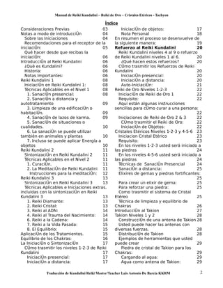 Manual de Reiki Kundalini – Reiki de Oro – Cristales Etéricos - Tachyon 
Índice 
Consideraciones Previas 03 
Notas a modo de introducción 04 
Sobre las Iniciaciones 04 
Recomendaciones para el receptor de la 
iniciación: 05 
Qué hacer desde que recibas la 
iniciación: 06 
Introducción al Reiki Kundalini 06 
¿Qué es Kundalini? 06 
Historia: 06 
Notas Importantes: 06 
Reiki Kundalini 1 08 
Iniciación en Reiki Kundalini 1: 08 
Técnicas Aplicables en el Nivel 1 08 
1. Sanación presencial: 08 
2. Sanación a distancia y 
autotratamiento 09 
3. Limpieza de una edificación o 
habitación. 09 
4. Sanación de lazos de karma. 09 
5. Sanación de situaciones o 
cualidades. 10 
6. La sanación se puede utilizar 
también en animales y plantas 10 
7. Incluso se puede aplicar Energía a 
objetos 10 
Reiki Kundalini 2 11 
Sintonización en Reiki Kundalini 2 11 
Técnicas Aplicables en el Nivel 2 11 
1. Curación. 11 
2. La Meditación de Reiki Kundalini 11 
Instrucciones para la meditación: 12 
Reiki Kundalini 3 13 
Sintonización en Reiki Kundalini 3 13 
Técnicas Aplicables e Iniciaciones extras, 
incluidas con la sintonización en Reiki 
Kundalini 3 13 
1. Reiki Diamante: 13 
2. Reiki Cristal: 13 
3. Reiki al ADN: 14 
4. Reiki al Trauma del Nacimiento: 14 
6. Reiki a la Cadena: 14 
7. Reiki a la Vida Pasada: 15 
8. El Equilibrio: 15 
Aplicación de los Tratamientos. 15 
Equilibrio de los Chakras: 16 
La Iniciación o Sintonización 17 
Cómo trasmitir los niveles 1-2-3 de Reiki 
Kundalini 17 
Iniciación presencial: 17 
Iniciación a distancia: 17 
Iniciación de objetos: 17 
Nota Personal 18 
En resumen el proceso se desenvuelve de 
la siguiente manera: 19 
Refuerzo al Reiki Kundalini 20 
Reiki Kundalini niveles 4 al 9 o refuerzo 
de Reiki Kundalini niveles 1 al 6. 20 
¿Qué hacen estos refuerzos? 20 
Cómo trasmitir los Refuerzos de Reiki 
Kundalini 20 
Iniciación presencial: 20 
Iniciación a distancia: 20 
Auto-Iniciación: 21 
Reiki de Oro Niveles 1-2-3 22 
Iniciación de Reiki de Oro 1 22 
Requisito: 22 
Aquí están algunas instrucciones 
sencillas para cómo curar a una persona: 
22 
Iniciaciones de Reiki de Oro 2 & 3 22 
Cómo trasmitir el Reiki de Oro: 22 
Iniciación de Objetos: 22 
Cristales Etéricos Niveles 1-2-3 y 4-5-6 23 
Iniciacion Cristal Etérico 23 
Requisito: 23 
En los niveles 1-2-3 usted será iniciado a 
las piedras 24 
En los niveles 4-5-6 usted será iniciado a 
las piedras 24 
Técnicas de Sanación Presencial 24 
Sanación a distancia: 25 
Elixires de gemas y piedras fortificantes: 
25 
Para crear un elixir de gema: 25 
Para reforzar una piedra: 25 
Como trasmitir el sistema de Cristal 
Etéreo 25 
Técnica de limpieza y equilibrio de 
Chakras 26 
Introducción al Takion 27 
Takion Niveles 1 y 2 28 
Construcción de una antena de Takion 28 
Usted puede hacer las antenas con 
diversas fuerzas. 28 
Distribución de Takion 28 
Ejemplos de herramientas que usted 
puede crear 29 
Piedra de cristal de Takion para los 
Chakras: 29 
Cargando al agua: 29 
Agua como antena de Takion: 29 
Traducción de Kundalini Reiki Master/Teacher Luis Antonio De Barcia KKRM 2 
 