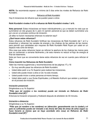 Manual de Reiki Kundalini – Reiki de Oro – Cristales Etéricos - Tachyon 
NOTA: Se recomienda esperar un mínimo de 5 días entre los niveles de Refuerzo de Reiki 
Kundalini. 
Refuerzo al Reiki Kundalini 
Hay 6 iniciaciones de refuerzo que se pueden pasar a otros: 
Reiki Kundalini niveles 4 al 9 o refuerzo de Reiki Kundalini niveles 1 al 6. 
Nota personal: Estas iniciaciones se hacen individualmente y yo a menudo he visto que se 
suministran en dos grupos de 3, pero mi opinión personal es que se deben suministrar una 
por una en un proceso continuo de iniciación. 
¡Si ellas no fueran necesarias entonces no estarían aquí! 
¿Qué hacen estos refuerzos? 
Estos refuerzos de Reiki Kundalini fortifican las iniciaciones de Reiki Kundalini del 1 al 3 y 
ensanchan y refuerzan los canales de energía y los chakras de las palmas de las manos, 
para permitir que cantidades aún mayores de Reiki Kundalini Reiki fluyan por usted en un 
espacio más corto de tiempo. 
Otra cosa que estos refuerzos hacen es reforzar la apertura de los chakras las manos para 
que no comiencen a cerrarse fácilmente y de esta manera no reducir el flujo de energía al 
final de tratamiento. 
Note por favor que es conveniente darse estos refuerzos de vez en cuando para reforzar el 
flujo. 
Cómo trasmitir los Refuerzos de Reiki Kundalini 
Valen las mismas sugerencias y recomendaciones de las páginas 17 y 18 
· Es muy sencillo pasar los refuerzos de Reiki Kundalini. 
· Usted debe pedir a su Yo Superior para realizar las iniciaciones. 
· Usted sólo puede iniciar a otros si Ud. ha sido iniciado. 
· Usted puede iniciar a varias personas al mismo tiempo. 
· Usted debe pedir a sus Guías Espirituales y al Maestro Kuthumi que asistan y participen 
en el proceso de iniciación. 
Iniciación presencial: 
Dirigiéndose a su Yo Superior: 
“Pido que (el nombre o los nombres) pueda ser iniciado en Refuerzo de Reiki 
Kundalini nivel (Nº)” 
Entonces la Iniciación empezará y finalizará después de alrededor de 30 minutos. 
Iniciación a distancia: 
Dirigiéndose a su Yo Superior: 
“Pido que (el nombre o los nombres) en (dirección: generalmente con la ciudad y el 
país es suficiente) pueda ser iniciado a las (hora) del (día) de (mes) de (año) según su 
huso horario (a menos que se haya acordado otra cosa) en Refuerzo de Reiki 
Kundalini nivel (Nº)” 
Traducción de Kundalini Reiki Master/Teacher Luis Antonio De Barcia KKRM 21 
 