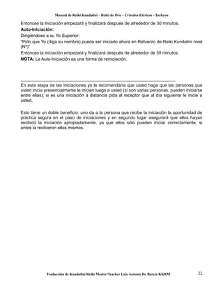 Manual de Reiki Kundalini – Reiki de Oro – Cristales Etéricos - Tachyon 
Entonces la Iniciación empezará y finalizará después de alrededor de 30 minutos. 
Auto-Iniciación: 
Dirigiéndose a su Yo Superior: 
"Pido que Yo (diga su nombre) pueda ser iniciado ahora en Refuerzo de Reiki Kundalini nivel 
(Nº)" 
Entonces la iniciación empezará y finalizará después de alrededor de 30 minutos. 
NOTA: La Auto-Iniciación es una forma de reiniciación. 
En esta etapa de las iniciaciones yo le recomendaría que usted haga que las personas que 
usted inicia presencialmente le inicien luego a usted (si son varias personas, pueden iniciarse 
entre ellas); si es una iniciación a distancia pida al receptor que al día siguiente le inicie a 
usted. 
Esto tiene un doble beneficio: uno da a la persona que recibe la iniciación la oportunidad de 
práctica segura en el paso de iniciaciones y en segundo lugar asegurará que ellos hayan 
recibido la iniciación apropiadamente, ya que ellos sólo pueden iniciar correctamente, si 
antes la recibieron ellos mismos. 
Traducción de Kundalini Reiki Master/Teacher Luis Antonio De Barcia KKRM 22 
 
