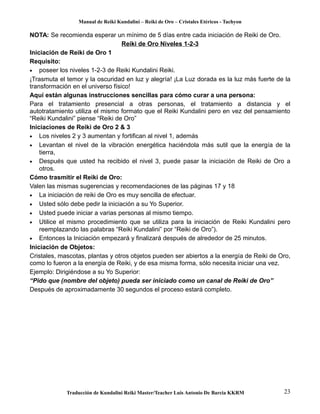 Manual de Reiki Kundalini – Reiki de Oro – Cristales Etéricos - Tachyon 
NOTA: Se recomienda esperar un mínimo de 5 días entre cada iniciación de Reiki de Oro. 
Reiki de Oro Niveles 1-2-3 
Iniciación de Reiki de Oro 1 
Requisito: 
· poseer los niveles 1-2-3 de Reiki Kundalini Reiki. 
¡Trasmuta el temor y la oscuridad en luz y alegría! ¡La Luz dorada es la luz más fuerte de la 
transformación en el universo físico! 
Aquí están algunas instrucciones sencillas para cómo curar a una persona: 
Para el tratamiento presencial a otras personas, el tratamiento a distancia y el 
autotratamiento utiliza el mismo formato que el Reiki Kundalini pero en vez del pensamiento 
“Reiki Kundalini” piense “Reiki de Oro” 
Iniciaciones de Reiki de Oro 2 & 3 
· Los niveles 2 y 3 aumentan y fortifican al nivel 1, además 
· Levantan el nivel de la vibración energética haciéndola más sutil que la energía de la 
tierra, 
· Después que usted ha recibido el nivel 3, puede pasar la iniciación de Reiki de Oro a 
otros. 
Cómo trasmitir el Reiki de Oro: 
Valen las mismas sugerencias y recomendaciones de las páginas 17 y 18 
· La iniciación de reiki de Oro es muy sencilla de efectuar. 
· Usted sólo debe pedir la iniciación a su Yo Superior. 
· Usted puede iniciar a varias personas al mismo tiempo. 
· Utilice el mismo procedimiento que se utiliza para la iniciación de Reiki Kundalini pero 
reemplazando las palabras “Reiki Kundalini” por “Reiki de Oro”). 
· Entonces la Iniciación empezará y finalizará después de alrededor de 25 minutos. 
Iniciación de Objetos: 
Cristales, mascotas, plantas y otros objetos pueden ser abiertos a la energía de Reiki de Oro, 
como lo fueron a la energía de Reiki, y de esa misma forma, sólo necesita iniciar una vez. 
Ejemplo: Dirigiéndose a su Yo Superior: 
“Pido que (nombre del objeto) pueda ser iniciado como un canal de Reiki de Oro” 
Después de aproximadamente 30 segundos el proceso estará completo. 
Traducción de Kundalini Reiki Master/Teacher Luis Antonio De Barcia KKRM 23 
 