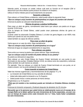 Manual de Reiki Kundalini – Reiki de Oro – Cristales Etéricos - Tachyon 
Además podrá, al invocar un cristal, indicar cuál será su función en el receptor (Útil si 
desconoce que otros efectos podrá producir el cristal en el receptor). 
Utilice el mismo método para el auto-tratamiento de sanación. 
Sanación a distancia: 
Para colocar un Cristal Etéreo a distancia, usted puede utilizar la siguiente frase: 
“Que se coloque un(a) (nombre de piedra/piedras) en (lugar) de (nombre del cliente)” 
Entonces la piedra se colocará instantáneamente. 
Elixires de gemas y piedras fortificantes: 
Para crear un elixir de gema, normalmente usted tiene que colocar una piedra en el agua 
durante 12-24 horas. 
¡Con la terapia de Cristal Etéreo, usted puede crear poderosos elixires de gema en 
segundos! 
Cuándo usted ha alcanzado Cristales Etéreos 3, el elixir de gema llegará a ser 400% más 
fuerte que cuando se usa una piedra física. 
Usted también es capaz de reforzar piedras. 
Para crear un elixir de gema: 
Vierta agua en un vaso de vidrio. Diga mentalmente: 
“Que se coloque un(a) (nombre de piedra/piedras) en el agua” 
Entonces el agua se cargará completamente en segundos. 
Para reforzar una piedra: 
Tome entre sus manos la piedra que quiera reforzar. Diga mentalmente: 
“que se coloque un(a) (el nombre de piedra etérea) en (su piedra)” 
Su piedra se reforzará en segundos. 
Para colocar un solo Cristal Etéreo de Cuarzo Cristal, terminado en una punta (o uno 
terminado en dos puntas, Cristales Etéreos 4-5-6), se coloca como de costumbre y entonces 
defina también de cuál manera se ubicará. 
Por ejemplo: “Que se coloque un cristal de Cuarzo Cristal terminado en una punta, en el 
chakra corazón, con la punta señalando hacia abajo”. 
Como trasmitir el sistema de Cristal Etéreo 
Valen las mismas sugerencias y recomendaciones de las páginas 17 y 18 
· La iniciación de Cristal Etéreo es muy sencilla de efectuar. 
· Usted sólo debe pedir la iniciación a su Yo Superior. 
· Usted puede iniciar a varias personas al mismo tiempo. 
Dirigiéndose a su Yo Superior: 
“Pido que (el nombre o los nombres) pueda ser iniciado en Cristales Etéreos nivel(es) 
(Nº)” 
Entonces la Iniciación empezará y finalizará después de alrededor de 25 minutos. 
Recuerde que si la persona que usted inicia es relativamente nueva en el manejo de la 
energía Reiki se le deben aplicar las seis iniciaciones de forma separadas, una por una 
con un tiempo de espera entre cada iniciación de 2 a 7 días, hasta haber completado 
las seis iniciaciones. 
Traducción de Kundalini Reiki Master/Teacher Luis Antonio De Barcia KKRM 26 
 