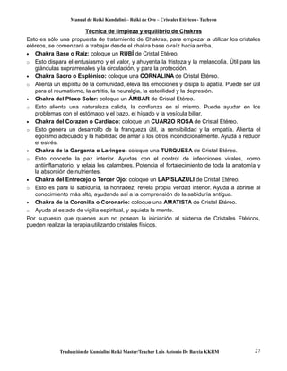 Manual de Reiki Kundalini – Reiki de Oro – Cristales Etéricos - Tachyon 
Técnica de limpieza y equilibrio de Chakras 
Esto es sólo una propuesta de tratamiento de Chakras, para empezar a utilizar los cristales 
etéreos, se comenzará a trabajar desde el chakra base o raíz hacia arriba. 
· Chakra Base o Raíz: coloque un RUBÍ de Cristal Etéreo. 
o Esto dispara el entusiasmo y el valor, y ahuyenta la tristeza y la melancolía. Útil para las 
glándulas suprarrenales y la circulación, y para la protección. 
· Chakra Sacro o Esplénico: coloque una CORNALINA de Cristal Etéreo. 
o Alienta un espíritu de la comunidad, eleva las emociones y disipa la apatía. Puede ser útil 
para el reumatismo, la artritis, la neuralgia, la esterilidad y la depresión. 
· Chakra del Plexo Solar: coloque un ÁMBAR de Cristal Etéreo. 
o Esto alienta una naturaleza calida, la confianza en sí mismo. Puede ayudar en los 
problemas con el estómago y el bazo, el hígado y la vesícula biliar. 
· Chakra del Corazón o Cardíaco: coloque un CUARZO ROSA de Cristal Etéreo. 
o Esto genera un desarrollo de la franqueza útil, la sensibilidad y la empatía. Alienta el 
egoísmo adecuado y la habilidad de amar a los otros incondicionalmente. Ayuda a reducir 
el estrés. 
· Chakra de la Garganta o Laringeo: coloque una TURQUESA de Cristal Etéreo. 
o Esto concede la paz interior. Ayudas con el control de infecciones virales, como 
antiinflamatorio, y relaja los calambres. Potencia el fortalecimiento de toda la anatomía y 
la absorción de nutrientes. 
· Chakra del Entrecejo o Tercer Ojo: coloque un LAPISLAZULI de Cristal Etéreo. 
o Esto es para la sabiduría, la honradez, revela propia verdad interior. Ayuda a abrirse al 
conocimiento más alto, ayudando así a la comprensión de la sabiduría antigua. 
· Chakra de la Coronilla o Coronario: coloque una AMATISTA de Cristal Etéreo. 
o Ayuda al estado de vigilia espiritual, y aquieta la mente. 
Por supuesto que quienes aun no posean la iniciación al sistema de Cristales Etéricos, 
pueden realizar la terapia utilizando cristales físicos. 
Traducción de Kundalini Reiki Master/Teacher Luis Antonio De Barcia KKRM 27 
 