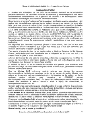 Manual de Reiki Kundalini – Reiki de Oro – Cristales Etéricos - Tachyon 
Introducción al Takion 
El universo está compuesto de una masa de radiaciones animadas de un movimiento 
perpetuo compuesto de partículas atómicas, subatómicas y electromagnéticas que están 
constantemente comprometidas en el proceso de creación y de desintegración. Estos 
movimientos son el origen de la radiación y forman la materia. 
Recientemente al término "radiaciones" se le asocia un significado negativo, dándole un valor 
nocivo; esto es verdad para cualquier tipo de radiaciones como por ejemplo los rayos: alfa, 
beta, gama, que generan la radioactividad, pero las otras radiaciones son positivas, todas las 
radiaciones están estrechamente unidas al continuo movimiento universal para la existencia. 
En el plano profundamente humano, es necesario saber que nuestra inteligencia, nuestra 
alma y nuestra conciencia dependen también de otro tipo de radiaciones, también nuestro 
cuerpo, los tejidos de los cuales estamos formados son ENERGÍA. Todo está impregnado de 
radiaciones, el mundo vegetal, animal, mineral; cada color tiene su propia energía vibratoria y 
las numerosas frecuencias y radiaciones interactúan unas con otras: este es el juego que 
mueve la creación entera. Es un proceso de mutación y evolución en el cual todos estamos 
implicados. 
Los taquiones son partículas hipotéticas (existen a nivel teórico, pero aún no han sido 
asiladas) de tamaño subatómico, que viajan más rápido que la luz. Son partículas que 
infunden a la materia física con luz espiritual. 
Vista desde el punto de vista de las teorías sobre la Medicina Cuántica del Dr. Deepak 
Chopra, serían estas partículas "conciencia pura e inteligente" en su forma más sutil, y la 
materia física tangible, la forma más densa. 
A través del manejo de este sistema energético, estaremos en capacidad de modificar la 
cadena de transmisión de información desde su fuente más sutil en los taquiones hasta su 
manifestación más densa en la materia física tangible. 
El sistema de Takion no es un sistema de sanación, sólo permite crear ambientes más 
propicios al corregir los campos electromagnéticos que nos circundan, permitiendo mantener 
nuestros entornos más sanos. 
Con los Niveles 1-2-3 podremos construir antenas que eliminen los campos 
electromagnéticos (radiaciones) negativas dentro de su campo de acción; ideales para 
colocar en la cercanía del computador/ordenador, del televisor, de la fusilera, en fin de 
cualquier equipo eléctrico, para neutralizar su CEM/EMF (campo 
electromagnético/electromagnetic field). En forma de stickers-pegatinas-calcomanías son 
ideales para adherirlas al teléfono celular o móvil, al equipo de manos-libres, al 
buscapersonas/beepers, etc. etc. 
También podremos crear antenas para colocarlas sobre el cuerpo en forma de pendientes, 
anillos, broches, etc. para regenerarnos de los efectos de los CEM; e incluso crear piezas 
para su uso durante terapias, para p.ej. armonizar los chakras. 
En los Niveles 4-5-6 crearemos antenas más fuertes, además podremos crear antena láser; 
éstas en particular tienen la capacidad de emitir sus campos benéficos en una sola dirección, 
ideales para su uso en terapia (y otros que irán surgiendo de tu creatividad e intuición). 
Finalmente con los Niveles 7-8-9 y luego de un período prudencial de experimentación con 
los niveles anteriores, podremos hacer de nuestro propio cuerpo una antena de Takion. 
Con respecto al nombre y su pronunciación, en inglés puede escribirse Tacyon o Tachyon, y 
en español Taquion, pero en cualquier caso se pronunciará Takion 
Buena Suerte y que te sea de gran utilidad!!! 
Traducción de Kundalini Reiki Master/Teacher Luis Antonio De Barcia KKRM 28 
 