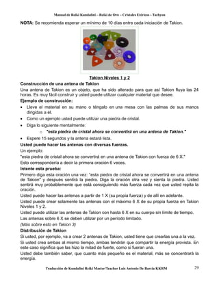 Manual de Reiki Kundalini – Reiki de Oro – Cristales Etéricos - Tachyon 
NOTA: Se recomienda esperar un mínimo de 10 días entre cada iniciación de Takion. 
Takion Niveles 1 y 2 
Construcción de una antena de Takion 
Una antena de Takion es un objeto, que ha sido alterado para que así Takion fluya las 24 
horas. Es muy fácil construir y usted puede utilizar cualquier material que desee. 
Ejemplo de construcción: 
· Lleve el material en su mano o téngalo en una mesa con las palmas de sus manos 
dirigidas a él. 
· Como un ejemplo usted puede utilizar una piedra de cristal. 
· Diga lo siguiente mentalmente: 
o "esta piedra de cristal ahora se convertirá en una antena de Takion." 
· Espere 15 segundos y la antena estará lista. 
Usted puede hacer las antenas con diversas fuerzas. 
Un ejemplo: 
"esta piedra de cristal ahora se convertirá en una antena de Takion con fuerza de 6 X." 
Esto correspondería a decir la primera oración 6 veces. 
Intente esta prueba: 
Primero diga esta oración una vez: “esta piedra de cristal ahora se convertirá en una antena 
de Takion" y después sentirá la piedra. Diga la oración otra vez y sienta la piedra. Usted 
sentirá muy probablemente que está consiguiendo más fuerza cada vez que usted repita la 
oración. 
Usted puede hacer las antenas a partir de 1 X (su propia fuerza) y de allí en adelante. 
Usted puede crear solamente las antenas con el máximo 6 X de su propia fuerza en Takion 
Niveles 1 y 2. 
Usted puede utilizar las antenas de Takion con hasta 6 X en su cuerpo sin límite de tiempo. 
Las antenas sobre 6 X se deben utilizar por un período limitado. 
(Más sobre esto en Takion 3) 
Distribución de Takion 
Si usted, por ejemplo, va a crear 2 antenas de Takion, usted tiene que crearlas una a la vez. 
Si usted crea ambas al mismo tiempo, ambas tendrán que compartir la energía provista. En 
este caso significa que las hizo la mitad de fuerte, como si fueran una. 
Usted debe también saber, que cuanto más pequeño es el material, más se concentrará la 
energía. 
Traducción de Kundalini Reiki Master/Teacher Luis Antonio De Barcia KKRM 29 
 