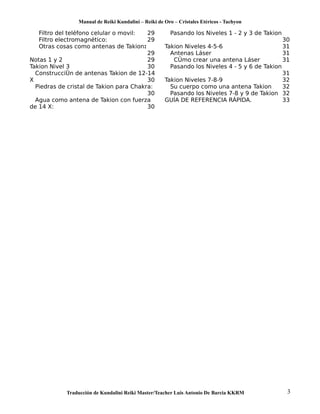 Manual de Reiki Kundalini – Reiki de Oro – Cristales Etéricos - Tachyon 
Filtro del teléfono celular o movil: 29 
Filtro electromagnético: 29 
Otras cosas como antenas de Takion: 
29 
Notas 1 y 2 29 
Takion Nivel 3 30 
Construcción de antenas Takion de 12-14 
X 30 
Piedras de cristal de Takion para Chakra: 
30 
Agua como antena de Takion con fuerza 
de 14 X: 30 
Pasando los Niveles 1 - 2 y 3 de Takion 
30 
Takion Niveles 4-5-6 31 
Antenas Láser 31 
Cómo crear una antena Láser 31 
Pasando los Niveles 4 - 5 y 6 de Takion 
31 
Takion Niveles 7-8-9 32 
Su cuerpo como una antena Takion 32 
Pasando los Niveles 7-8 y 9 de Takion 32 
GUÍA DE REFERENCIA RÁPIDA. 33 
Traducción de Kundalini Reiki Master/Teacher Luis Antonio De Barcia KKRM 3 
 