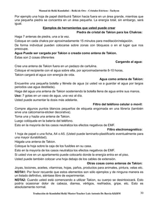 Manual de Reiki Kundalini – Reiki de Oro – Cristales Etéricos - Tachyon 
Por ejemplo una hoja de papel distribuirá Takion hacia fuera en un área grande, mientras que 
una pequeña piedra se concentra en un área pequeña. La energía total, sin embargo, será 
igual. 
Ejemplos de herramientas que usted puede crear 
Piedra de cristal de Takion para los Chakras: 
Haga 7 antenas de piedra, una a la vez. 
Coloque en cada chakra por aproximadamente 15 minutos para meditación/relajación. 
De forma individual pueden colocarse sobre zonas con bloqueos o en el lugar que nos 
preocupe. 
Agua Puede ser cargada por Takion o creada como antena de Takion. 
Éstas son 2 cosas diferentes 
Cargando al agua: 
Cree una antena de Takion fuera en un pedazo de cartulina. 
Coloque el recipiente con el agua sobre ella, por aproximadamente 8-10 horas. 
Takion cargará el agua con energía de vida. 
Agua como antena de Takion: 
Encuentre una pequeña botella y llénela de agua (si usted va a guardar el agua por largos 
periodos use agua destilada). 
Haga del agua una antena de Takion sosteniendo la botella llena de agua entre sus manos. 
Uso: 7 gotas en un vaso de agua, una vez al día. 
Usted puede aumentar la dosis más adelante. 
Filtro del teléfono celular o movil: 
Compre algunos puntos blancos pequeños de etiqueta engomada en una librería (también 
sirve una calcomanía-sticker decorativa). 
Toma una y hazla una antena de Takion. 
Luego colóquela en la batería del teléfono. 
Esto en la mayoría de los casos neutraliza los efectos negativos de EMF. 
Filtro electromagnético: 
1 hoja de papel o una ficha, A4 o A5. (Usted puede laminarlo-plastificarlo eventualmente para 
una mayor durabilidad). 
Hágala una antena de Takion. 
Coloque la hoja sobre la caja de los fusibles en su casa. 
Esto en la mayoría de los casos neutraliza los efectos negativos de EMF. 
Si usted vive en un apartamento puede colocarlo donde la energía entra en el piso. 
Usted puede también colocar una hoja debajo de los cables de extensión. 
Otras cosas como antenas de Takion: 
Joyas, lociones, aceites, vitaminas, hojas, paños, productos para animales, pintura, velas etc. 
NOTA1: Por favor recuerde que estos elementos son sólo ejemplos y de ninguna manera es 
un listado definitivo, siéntase libre de experimentar. 
NOTA2: Cuando usted está comenzando a utilizar Takion, su cuerpo se desintoxicará. Esto 
podría ocasionar dolor de cabeza, diarrea, vértigos, resfriados, gripe, etc. Esto es 
absolutamente normal. 
Traducción de Kundalini Reiki Master/Teacher Luis Antonio De Barcia KKRM 30 
 