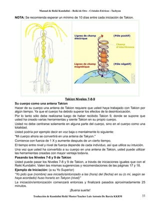 Manual de Reiki Kundalini – Reiki de Oro – Cristales Etéricos - Tachyon 
NOTA: Se recomienda esperar un mínimo de 10 días entre cada iniciación de Takion. 
Takion Niveles 7-8-9 
Su cuerpo como una antena Takion 
Hacer de su cuerpo una antena de Takion requiere que usted haya trabajado con Takion por 
algún tiempo. Ya que el cuerpo ha debido superar los efectos de la desintoxicación. 
Por lo tanto sólo debe realizarse luego de haber recibido Takion 9, donde se supone que 
usted ha creado varias herramientas y siente Takion en su propio cuerpo. 
Usted no debe centrarse solamente en alguna parte del cuerpo, sino en el cuerpo como una 
totalidad. 
Usted podría por ejemplo decir en voz baja o mentalmente lo siguiente: 
"Mi cuerpo ahora se convertirá en una antena de Takyon." 
Comience con fuerza de 1 X y aumente después de un cierto tiempo. 
El tiempo entre nivel y nivel de fuerza depende de cada individuo, así que utilice su intuición. 
Una vez que usted ha convertido a su cuerpo en una antena de Takion, usted puede utilizar 
las herramientas creadas con mayor ventaja todavía. 
Pasando los Niveles 7-8 y 9 de Takion 
Usted puede pasar los Niveles 7-8 y 9 de Takion, a través de iniciaciones iguales que con el 
Reiki Kundalini. Valen las mismas sugerencias y recomendaciones de las páginas 17 y 18. 
Ejemplo de Iniciación: (a su Yo Superior) 
“Yo pido que (nombre) sea iniciado/sintonizado a las (hora) del (fecha) en su (o mi, según se 
haya acordado) huso horario en Takyon (nivel)” 
La iniciación/sintonización comenzará entonces y finalizará pasados aproximadamente 25 
minutos. 
¡Buena suerte! 
Traducción de Kundalini Reiki Master/Teacher Luis Antonio De Barcia KKRM 33 
 