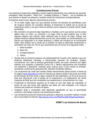 Manual de Reiki Kundalini – Reiki de Oro – Cristales Etéricos - Tachyon 
Consideraciones Previas 
Les presento la traducción realizada a cierto material relacionado a los sistemas de sanación 
energética “Reiki Kundalini”, “Reiki Oro”, “Cristales Etéricos” y “Takion” , con la finalidad de 
que quienes lo deseen se preparen y puedan recibir las iniciaciones correspondientes. 
Al respecto quiero hacer algunas observaciones previas: 
· Yo no hablo inglés, algo tuve que estudiar durante mis estudios de bachillerato, pero 
de ninguna manera me considero bilingüe, la traducción la realicé con la ayuda de 
traductores online y una gran dosis de sentido común (algunos lo podrán llamar osada 
temeridad). 
· Me considero una persona algo dogmática y ritualista, por lo que pienso que las cosas 
deben tener un orden, un momento y un lugar. Esto es para explicar que, si bien 
algunas páginas que ofrecen estos sistemas bajo la forma de pago, indican que 
pueden tomarse independientemente uno de otro, para facilitar su comercialización, yo 
pienso que responden a un orden jerárquico y deben ser tomados en el conveniente 
orden, para facilitar que a través de su práctica se logre la adecuada comprensión y 
asimilación de cada uno. Por lo que recomiendo que se tomen en el siguiente orden: 
1. Reiki Kundalini 
2. Reiki Oro 
3. Cristales Etéricos 
4. Takion 
· Quizás esto al comienzo parezca una arbitrariedad de mi parte, pero debido a que son 
sistemas totalmente mentales e intencionales (carecen de símbolos, rituales, 
invocaciones, etc.) sólo la práctica garantizará el éxito, así quien comience con algún 
sistema muy exigente o específico (como CE o Takion) seguramente vea frustrados 
sus esfuerzos y abandone, mientras quien avance poco a poco desde el principio, 
asimilando y practicando gradualmente, obtendrá resultados óptimos. 
· Las iniciaciones las recibí del maestro Stefan Kammerhofer desde Austria a través de 
su página www.xehupatl.com pero el manual que ofrezco añade a las guías que recibí 
la información de Paul Crack y algún material de Ole Gabrielsen; en fin es la suma de 
toda esa información más el aporte de mi experiencia y la colaboración de varios 
maestros de Reiki que han compartido sus experiencias y conocimientos con migo. 
· Finalmente la información aparece en el orden en que creo debe ser estudiada, el 
hecho de que sea breve sólo significa que debe ser más trabajada y de ninguna 
manera que puede ser tomada a la ligera. 
· Cualquier duda o comentario será altamente agradecido ya que el aprendizaje 
continúa y del trabajo conjunto nos beneficiamos todos. 
· Las inscripciones para las iniciaciones gratuitas a distancia, se podrán realizar a través 
de la comunidad en Internet: http://groups.msn.com/ReikiKundaliniHispanoparlantes/. 
KRM/T Luis Antonio De Barcia 
Traducción de Kundalini Reiki Master/Teacher Luis Antonio De Barcia KKRM 4 
 