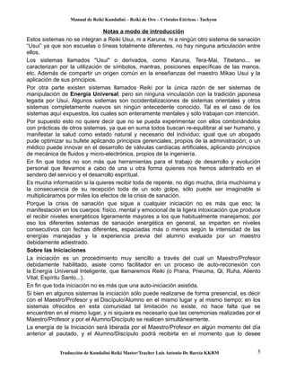 Manual de Reiki Kundalini – Reiki de Oro – Cristales Etéricos - Tachyon 
Notas a modo de introducción 
Estos sistemas no se integran a Reiki Usui, ni a Karuna, ni a ningún otro sistema de sanación 
“Usui” ya que son escuelas o líneas totalmente diferentes, no hay ninguna articulación entre 
ellos. 
Los sistemas llamados "Usui" o derivados, como Karuna, Tera-Mai, Tibetano... se 
caracterizan por la utilización de símbolos, mantras, posiciones específicas de las manos, 
etc. Además de compartir un origen común en la enseñanzas del maestro Mikao Usui y la 
aplicación de sus principios. 
Por otra parte existen sistemas llamados Reiki por la única razón de ser sistemas de 
manipulación de Energía Universal, pero sin ninguna vinculación con la tradición japonesa 
legada por Usui. Algunos sistemas son occidentalizaciones de sistemas orientales y otros 
sistemas completamente nuevos sin ningún antecedente conocido. Tal es el caso de los 
sistemas aquí expuestos, los cuales son enteramente mentales y sólo trabajan con intención. 
Por supuesto esto no quiere decir que no se pueda experimentar con ellos combinándolos 
con prácticas de otros sistemas, ya que en suma todos buscan re-equilibrar al ser humano, y 
manifestar la salud como estado natural y necesario del individuo; igual que un abogado 
pude optimizar su bufete aplicando principios gerenciales, propios de la administración; o un 
médico puede innovar en el desarrollo de válvulas cardíacas artificiales, aplicando principios 
de mecánica de fluidos y micro-electrónica, propios de la ingeniería. 
En fin que todos no son más que herramientas para el trabajo de desarrollo y evolución 
personal que llevamos a cabo de una u otra forma quienes nos hemos adentrado en el 
sendero del servicio y el desarrollo espiritual. 
Es mucha información si la quieres recibir toda de repente, no digo mucha, diría muchísima y 
la consecuencia de su recepción toda de un solo golpe, sólo puede ser imaginable si 
multiplicáramos por miles los efectos de la crisis de sanación. 
Porque la crisis de sanación que sigue a cualquier iniciación no es más que eso; la 
manifestación en los cuerpos: físico, mental y emocional de la ligera intoxicación que produce 
el recibir niveles energéticos ligeramente mayores a los que habitualmente manejamos; por 
eso los diferentes sistemas de sanación energética en general, se imparten en niveles 
consecutivos con fechas diferentes, espaciadas más o menos según la intensidad de las 
energías manejadas y la experiencia previa del alumno evaluada por un maestro 
debidamente adiestrado. 
Sobre las Iniciaciones 
La iniciación es un procedimiento muy sencillo a través del cual un Maestro/Profesor 
debidamente habilitado, asiste como facilitador en un proceso de auto-reconexión con 
la Energía Universal Inteligente, que llamaremos Reiki (o Prana, Pneuma, Qi, Ruha, Aliento 
Vital, Espíritu Santo...). 
En fin que toda iniciación no es más que una auto-iniciación asistida. 
Si bien en algunos sistemas la iniciación sólo puede realizarse de forma presencial, es decir 
con el Maestro/Profesor y el Discípulo/Alumno en el mismo lugar y al mismo tiempo; en los 
sistemas ofrecidos en esta comunidad tal limitación no existe, no hace falta que se 
encuentren en el mismo lugar, y ni siquiera es necesario que las ceremonias realizadas por el 
Maestro/Profesor y por el Alumno/Discípulo se realicen simultáneamente. 
La energía de la Iniciación será liberada por el Maestro/Profesor en algún momento del día 
anterior al pautado, y el Alumno/Discípulo podrá recibirla en el momento que lo desee 
Traducción de Kundalini Reiki Master/Teacher Luis Antonio De Barcia KKRM 5 
 