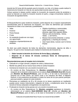 Manual de Reiki Kundalini – Reiki de Oro – Cristales Etéricos - Tachyon 
durante las 24 horas del día pautado para la iniciación, es más, si lo desea, puede realizar la 
Ceremonia de Iniciación en más de una oportunidad durante esas 24 horas. 
Incluso quienes lo deseen podrán realizar la invocación de recepción antes de acostarse y 
poner la intención en recibir la iniciación durante el sueño, y luego al levantarse realizar la 
invocación de agradecimiento. 
El Discípulo/Alumno quien recibirá la iniciación, podrá disponer de un espacio especialmente 
acondicionado para la Ceremonia de Iniciación, con todos los elementos que considere 
necesarios en base a sus creencias y posibilidades: 
· Velas 
· Incienso 
· Flores frescas 
· Frutas 
· Un recipiente (puede ser una copa) 
con agua limpia 
· Imágenes o representaciones de 
deidades 
· Objetos ritualísticos o ceremoniales, 
como: varitas, piedras o cuarzos, 
athames, algún libro sagrado (Biblia, 
Talmud, Libro de Sombras, Sutras, 
Vedas…), sal marina... 
· Música instrumental ambiental, o cantos 
gregorianos, o chanting de mantras... 
· Usar ropas claras, nuevas o por lo menos 
limpias 
· ... 
Es decir que podrá disponer de todos los elementos mencionados, algunos de ellos o 
ninguno. Ya que lo único necesario para realizar la Ceremonia de Iniciación es: 
· Haber tomado la decisión de iniciarse de forma libre y voluntaria. 
· Disponer de al menos 30 minutos continuos libres de interrupciones y 
distracciones 
Recomendaciones para el receptor de la iniciación: 
· Colócate en un lugar cómodo y alejado de ruidos y distracciones 
· Mantén las palmas de tus manos hacia arriba en actitud receptora 
· Comienza la iniciación con una oración-invocación p.ej.: 
o En nombre de Dios Todopoderoso Yo, (Nombre completo) me abro y autorizo la 
recepción de la iniciación-sintonización en el sistema Reiki XXXXXXX Nivel XX ofrecida 
por (Nombre del Maestro/Profesor), para mi bien y el de toda la Humanidad en 
armonía con el Plan Divino, así mismo invito a los maestros del Reiki, al Maestro 
Kuthumi, a mis protectores personales y a todos los seres de luz que quieran participar, 
para que asistan y apoyen en esta iniciación. 
· Permanece en meditación de 25 a 30 minutos (si no tienes experiencia en meditación 
puedes poner música instrumental y relajante de fondo, y simplemente cerrar los ojos 
durante el tiempo estipulado entregándote a la experiencia). 
· Finalizada la iniciación da las gracias con una oración-invocación.p.ej.: 
o En nombre de Dios Todopoderoso Yo, (Nombre completo) agradezco la iniciación-sintonización 
en el sistema Reiki XXXXXXX Nivel XX ofrecida por (Nombre del 
Maestro/Profesor), para mi bien y el de toda la Humanidad en armonía con el Plan 
Traducción de Kundalini Reiki Master/Teacher Luis Antonio De Barcia KKRM 6 
 