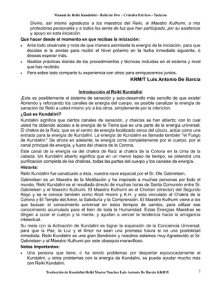 Manual de Reiki Kundalini – Reiki de Oro – Cristales Etéricos - Tachyon 
Divino, así mismo agradezco a los maestros del Reiki, al Maestro Kuthumi, a mis 
protectores personales y a todos los seres de luz que han participado, por su asistencia 
y apoyo en esta iniciación. 
Qué hacer desde el momento en que recibas la iniciación: 
· Ante todo obsérvate y nota de que manera asimilaste la energía de la iniciación, para que 
decidas si te anotas para recibir el Nivel próximo en la fecha inmediata siguiente, ó 
deseas esperar más. 
· Realiza prácticas diarias de los procedimientos y técnicas incluidas en el sistema y nivel 
que has recibido. 
· Pero sobre todo comparte tu experiencia con otros para enriquecernos juntos. 
KRM/T Luis Antonio De Barcia 
Introducción al Reiki Kundalini 
¡Este es posiblemente el sistema de sanación y auto-desarrollo más sencillo de que existe! 
Abriendo y reforzando los canales de energía del cuerpo, es posible canalizar la energía de 
sanación de Reiki a usted mismo y/o a los otros, simplemente por la intención. 
¿Qué es Kundalini? 
Kundalini significa que ciertos canales de sanación, y chakras se han abierto; con lo cual 
usted ha obtenido acceso a la energía de la Tierra que es una parte de la energía universal. 
El chakra de la Raíz, que es el centro de energía localizado cerca del cóccix, actúa como una 
entrada para la energía de Kundalini. La energía de Kundalini es llamada también "el Fuego 
de Kundalini." De ahora en adelante, la energía corre completamente por el cuerpo, por el 
canal principal de energía, y fuera del chakra de la Corona. 
Este canal de la energía va del chakra de Raíz al chakra de la Corona en la cima de la 
cabeza. Un Kundalini abierto significa que en un menor lapso de tiempo, se obtendrá una 
purificación completa de los chakras, todas las partes del cuerpo y los canales de energía. 
Historia: 
Reiki Kundalini fue canalizado a ésta, nuestra nave espacial por el Sr. Ole Gabrielsen. 
Gabrielsen es un Maestro de la Meditación y ha inspirado a muchas personas por todo el 
mundo. Reiki Kundalini es el resultado directo de muchas horas de Santa Comunión entre Sr. 
Gabrielsen y el Maestro Kuthumi. El Maestro Kuthumi es el Chohan (director) del Segundo 
Rayo y se le conoce también como Koot Hoomi y K.H. y esta vinculado al Chakra de la 
Corona y El Templo del Amor, la Sabiduría y la Comprensión. El Maestro Kuthumi viene a los 
que buscan el conocimiento universal en estos tiempos de cambio, para utilizar ese 
conocimiento acumulado para el bien de toda la Humanidad. Estas Energías Maestras se 
dirigen a curar el cuerpo y la mente, y ayudan a vencer la tendencia hacia la arrogancia 
intelectual. 
Su meta con la Activación de Kundalini es lograr la expansión de la Conciencia Universal, 
para que la Paz, la Luz y el Amor no sean una promesa futura si no una posibilidad 
inmediata. Reiki Kundalini es una gran Bendición y nosotros estamos muy Agradecido al Sr. 
Gabrielsen y al Maestro Kuthumi por este obsequio maravilloso. 
Notas Importantes: 
· Una persona que tiene, o ha tenido problemas por despertar equivocadamente el 
Kundalini, u otros problemas con la energía de Kundalini, se puede ayudar mucho más 
con Reiki Kundalini. 
Traducción de Kundalini Reiki Master/Teacher Luis Antonio De Barcia KKRM 7 
 