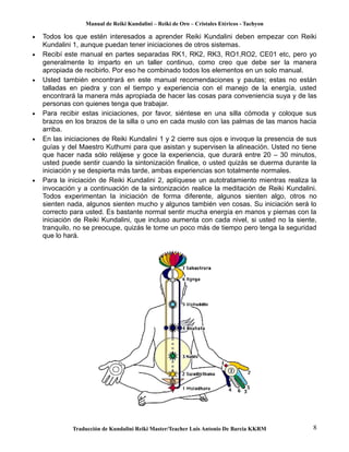 Manual de Reiki Kundalini – Reiki de Oro – Cristales Etéricos - Tachyon 
· Todos los que estén interesados a aprender Reiki Kundalini deben empezar con Reiki 
Kundalini 1, aunque puedan tener iniciaciones de otros sistemas. 
· Recibí este manual en partes separadas RK1, RK2, RK3, RO1,RO2, CE01 etc, pero yo 
generalmente lo imparto en un taller continuo, como creo que debe ser la manera 
apropiada de recibirlo. Por eso he combinado todos los elementos en un solo manual. 
· Usted también encontrará en este manual recomendaciones y pautas; estas no están 
talladas en piedra y con el tiempo y experiencia con el manejo de la energía, usted 
encontrará la manera más apropiada de hacer las cosas para conveniencia suya y de las 
personas con quienes tenga que trabajar. 
· Para recibir estas iniciaciones, por favor, siéntese en una silla cómoda y coloque sus 
brazos en los brazos de la silla o uno en cada muslo con las palmas de las manos hacia 
arriba. 
· En las iniciaciones de Reiki Kundalini 1 y 2 cierre sus ojos e invoque la presencia de sus 
guías y del Maestro Kuthumi para que asistan y supervisen la alineación. Usted no tiene 
que hacer nada sólo relájese y goce la experiencia, que durará entre 20 – 30 minutos, 
usted puede sentir cuando la sintonización finalice, o usted quizás se duerma durante la 
iniciación y se despierta más tarde, ambas experiencias son totalmente normales. 
· Para la iniciación de Reiki Kundalini 2, aplíquese un autotratamiento mientras realiza la 
invocación y a continuación de la sintonización realice la meditación de Reiki Kundalini. 
Todos experimentan la iniciación de forma diferente, algunos sienten algo, otros no 
sienten nada, algunos sienten mucho y algunos también ven cosas. Su iniciación será lo 
correcto para usted. Es bastante normal sentir mucha energía en manos y piernas con la 
iniciación de Reiki Kundalini, que incluso aumenta con cada nivel, si usted no la siente, 
tranquilo, no se preocupe, quizás le tome un poco más de tiempo pero tenga la seguridad 
que lo hará. 
Traducción de Kundalini Reiki Master/Teacher Luis Antonio De Barcia KKRM 8 
 