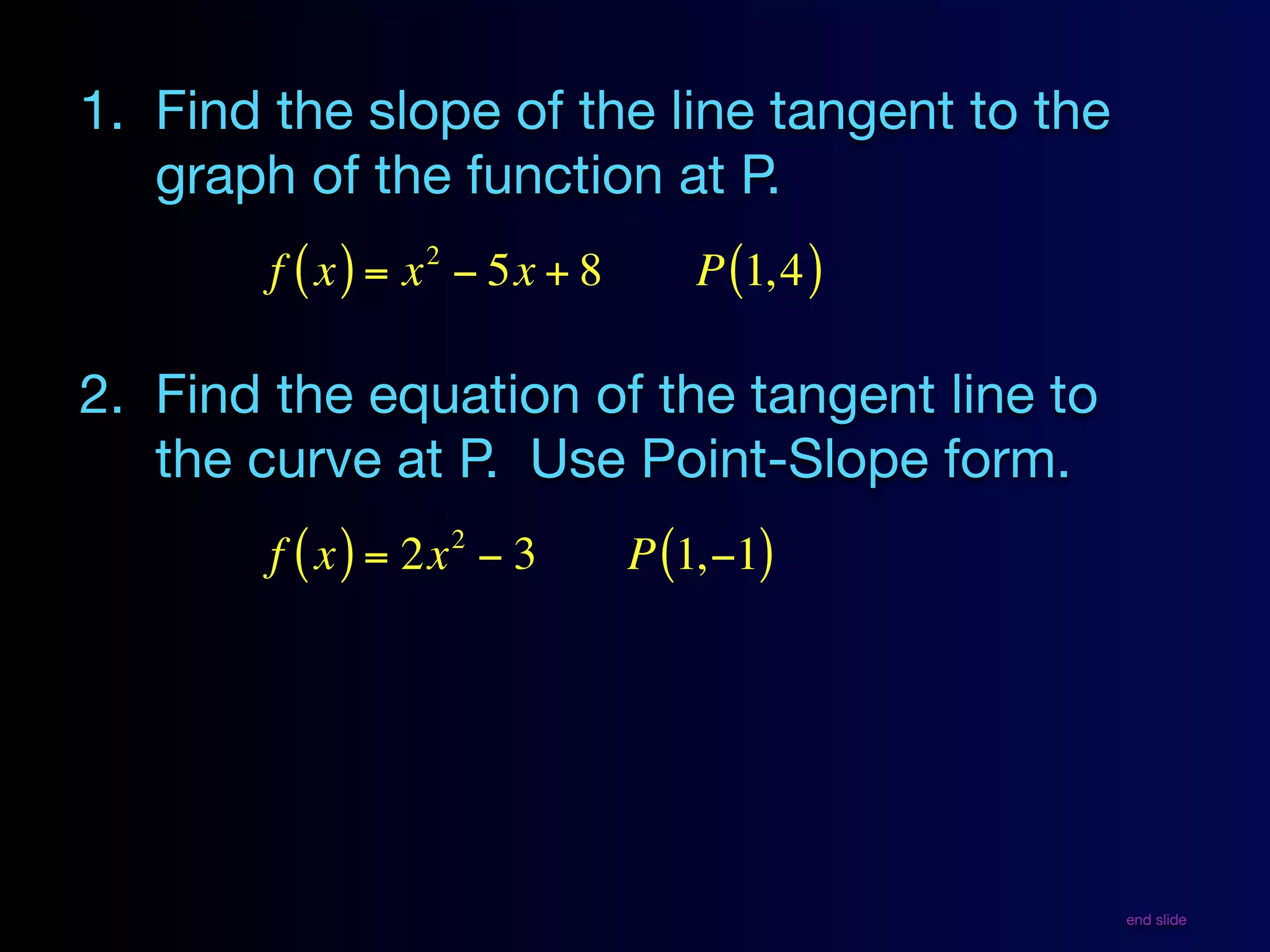 1. Find the slope of the line tangent to the
   graph of the function at P.
                 2
        f ( x ) = x − 5x + 8      P (1, 4 )

2. Find the equation of the tangent line to
   the curve at P. Use Point-Slope form.
                     2
        f ( x ) = 2x − 3       P (1,−1)




                                               end slide
 