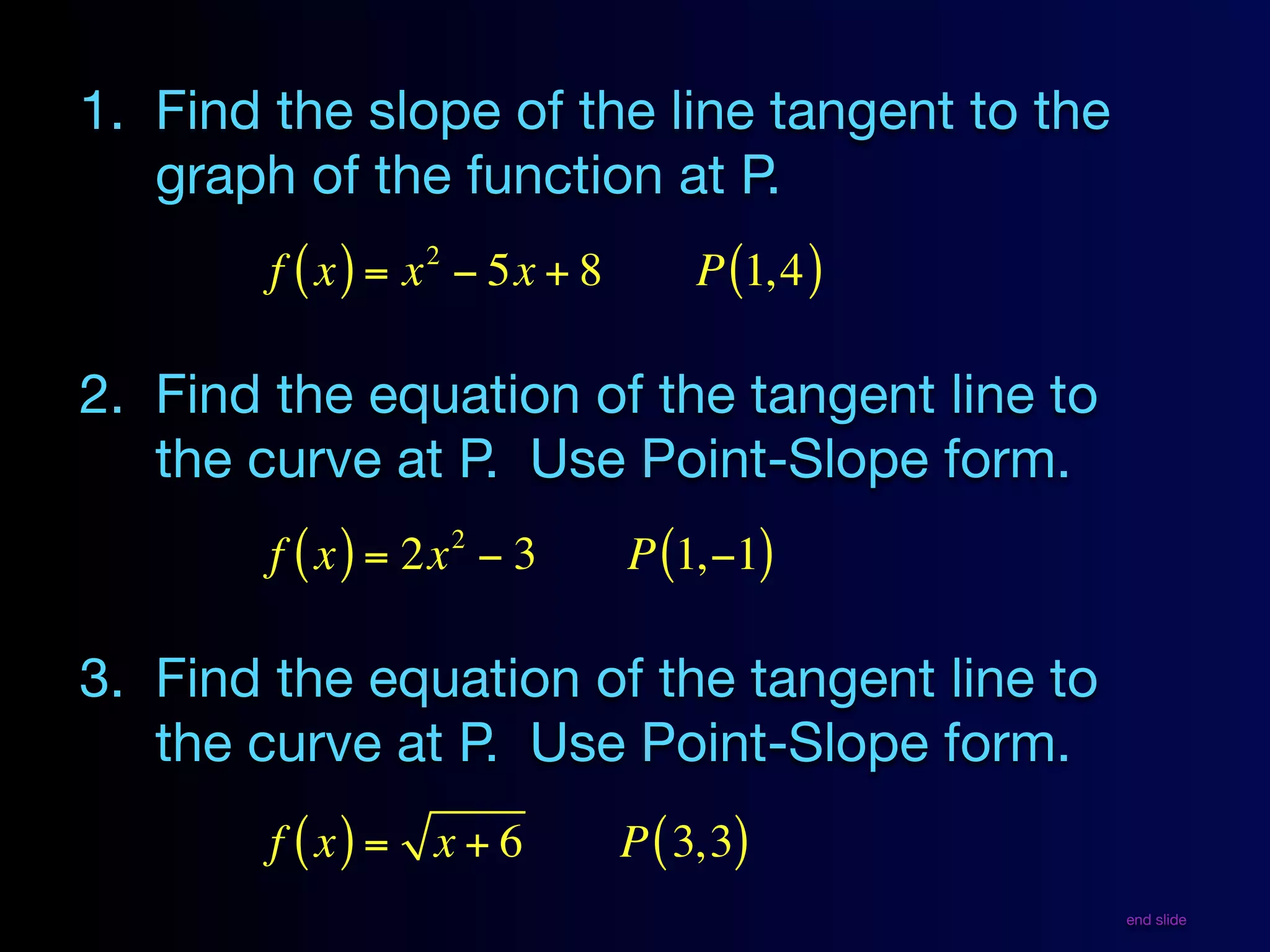 1. Find the slope of the line tangent to the
   graph of the function at P.
                 2
        f ( x ) = x − 5x + 8        P (1, 4 )

2. Find the equation of the tangent line to
   the curve at P. Use Point-Slope form.
                     2
        f ( x ) = 2x − 3       P (1,−1)

3. Find the equation of the tangent line to
   the curve at P. Use Point-Slope form.
        f ( x) = x + 6         P ( 3, 3)
                                                end slide
 