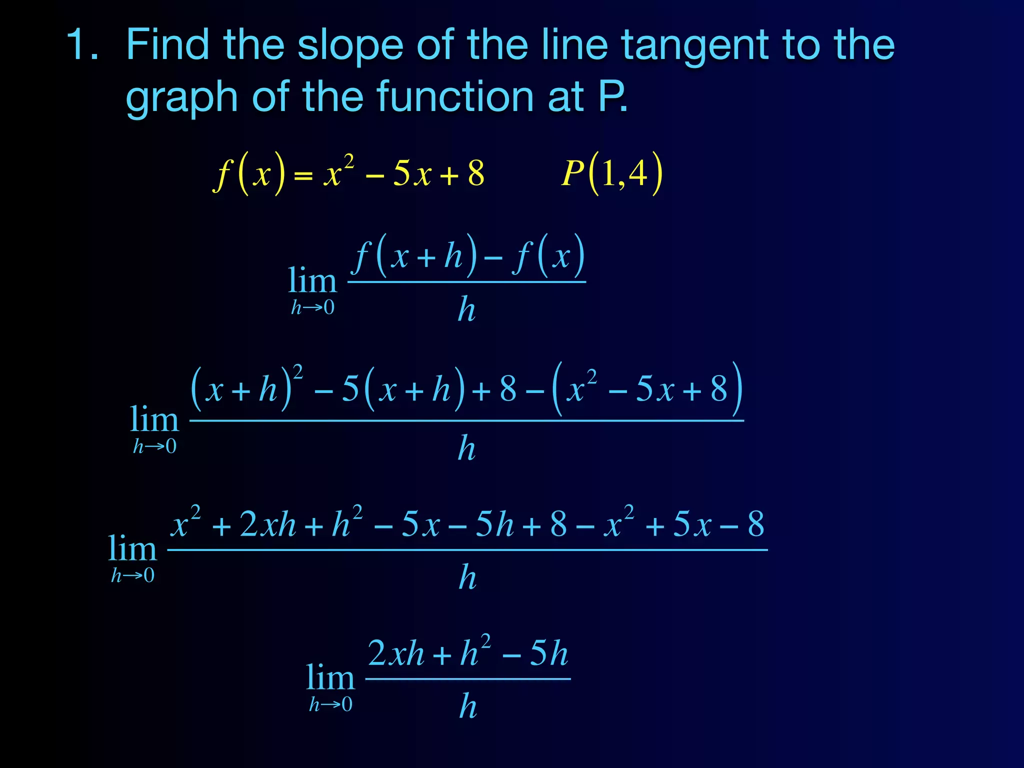 1. Find the slope of the line tangent to the
   graph of the function at P.
                          2
             f ( x ) = x − 5x + 8          P (1, 4 )

                      f ( x + h) − f ( x)
                  lim
                  h→0          h
                    2
         ( x + h)       − 5 ( x + h ) + 8 − ( x − 5x + 8 )
                                             2

   lim
   h→0                             h
         2                 2                     2
      x + 2xh + h − 5x − 5h + 8 − x + 5x − 8
  lim
  h→0                   h
                                       2
                            2xh + h − 5h
                        lim
                        h→0       h
 